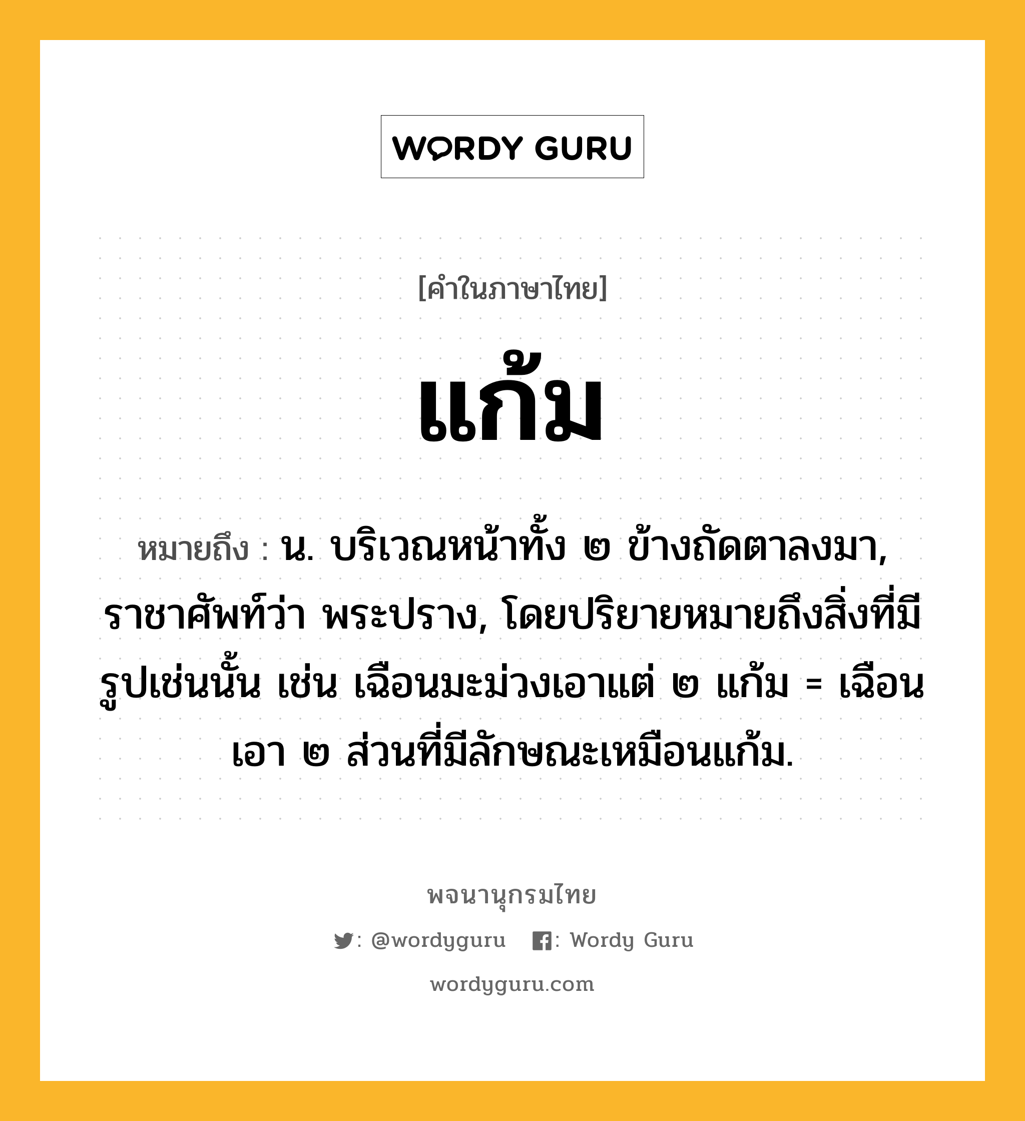 แก้ม หมายถึงอะไร?, คำในภาษาไทย แก้ม หมายถึง น. บริเวณหน้าทั้ง ๒ ข้างถัดตาลงมา, ราชาศัพท์ว่า พระปราง, โดยปริยายหมายถึงสิ่งที่มีรูปเช่นนั้น เช่น เฉือนมะม่วงเอาแต่ ๒ แก้ม = เฉือนเอา ๒ ส่วนที่มีลักษณะเหมือนแก้ม.