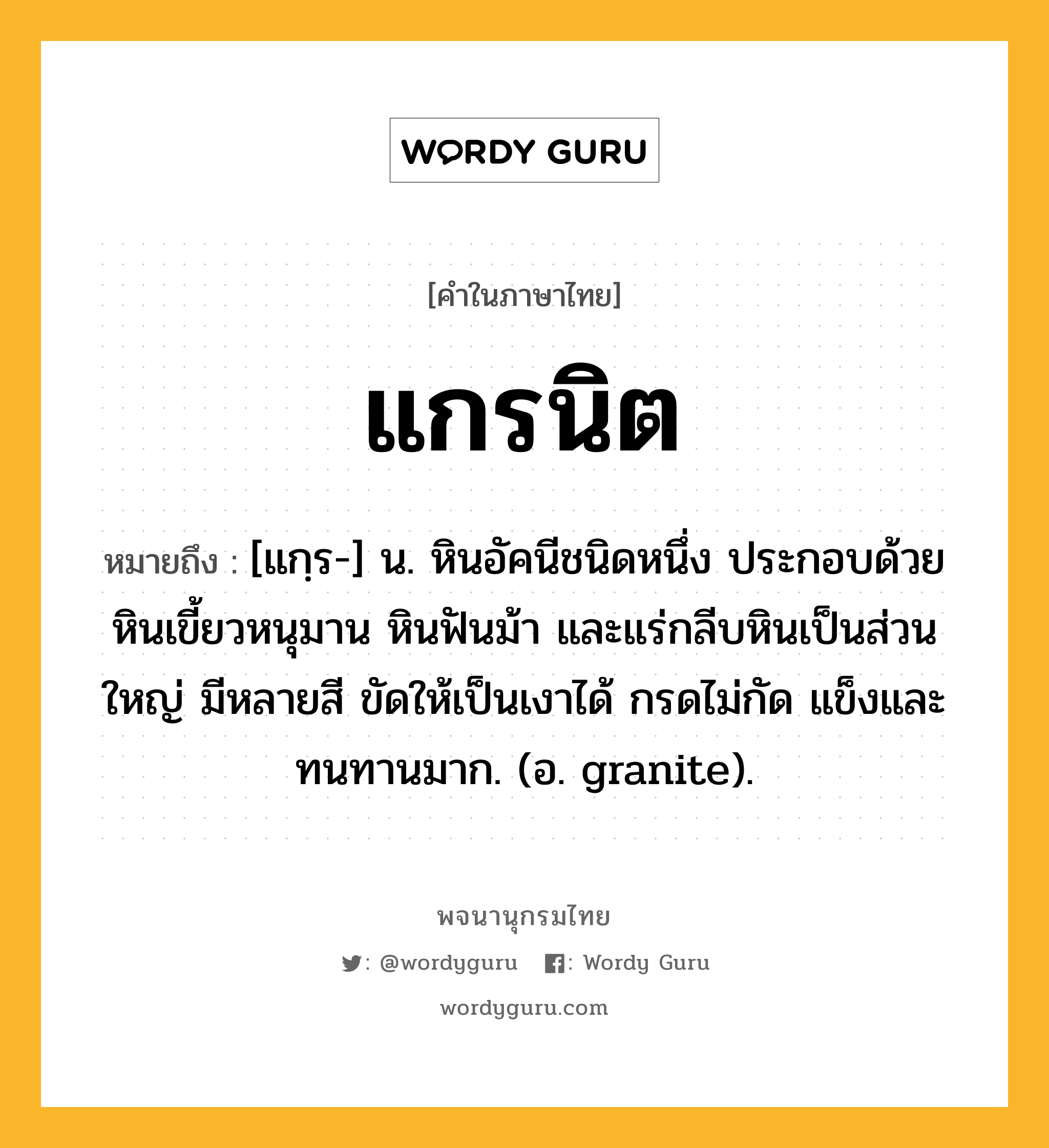 แกรนิต หมายถึงอะไร?, คำในภาษาไทย แกรนิต หมายถึง [แกฺร-] น. หินอัคนีชนิดหนึ่ง ประกอบด้วยหินเขี้ยวหนุมาน หินฟันม้า และแร่กลีบหินเป็นส่วนใหญ่ มีหลายสี ขัดให้เป็นเงาได้ กรดไม่กัด แข็งและทนทานมาก. (อ. granite).