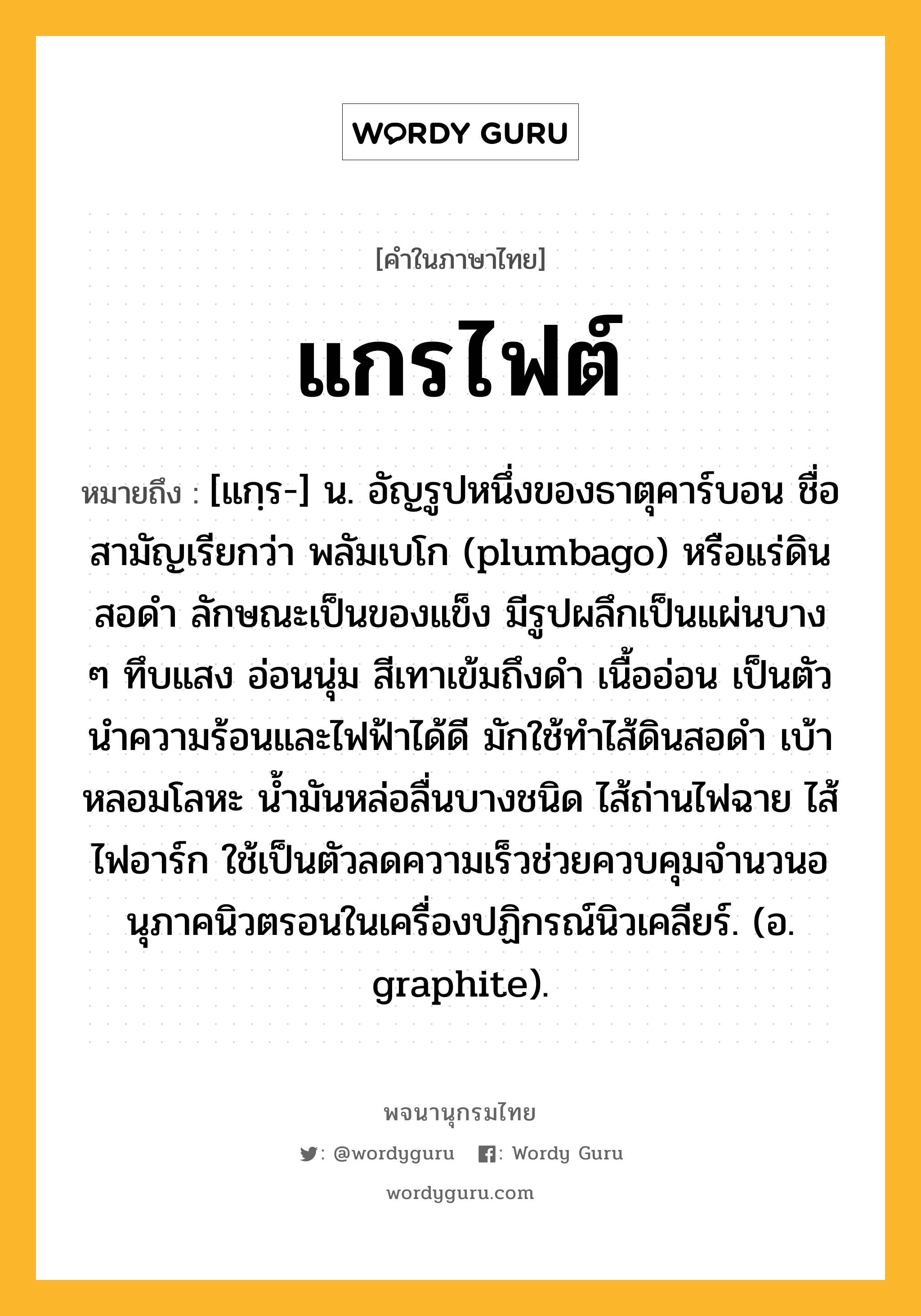 แกรไฟต์ ความหมาย หมายถึงอะไร?, คำในภาษาไทย แกรไฟต์ หมายถึง [แกฺร-] น. อัญรูปหนึ่งของธาตุคาร์บอน ชื่อสามัญเรียกว่า พลัมเบโก (plumbago) หรือแร่ดินสอดํา ลักษณะเป็นของแข็ง มีรูปผลึกเป็นแผ่นบาง ๆ ทึบแสง อ่อนนุ่ม สีเทาเข้มถึงดํา เนื้ออ่อน เป็นตัวนําความร้อนและไฟฟ้าได้ดี มักใช้ทําไส้ดินสอดํา เบ้าหลอมโลหะ นํ้ามันหล่อลื่นบางชนิด ไส้ถ่านไฟฉาย ไส้ไฟอาร์ก ใช้เป็นตัวลดความเร็วช่วยควบคุมจํานวนอนุภาคนิวตรอนในเครื่องปฏิกรณ์นิวเคลียร์. (อ. graphite).