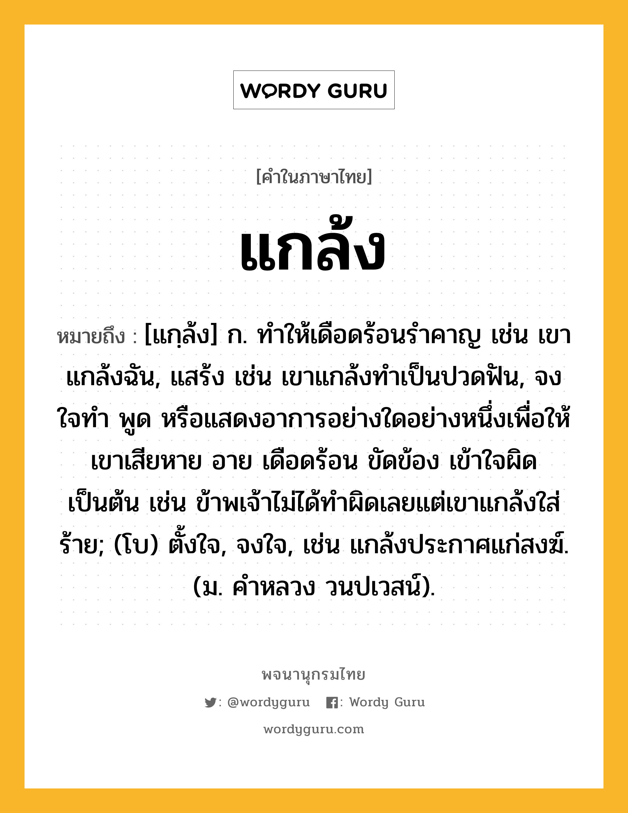 แกล้ง หมายถึงอะไร?, คำในภาษาไทย แกล้ง หมายถึง [แกฺล้ง] ก. ทําให้เดือดร้อนรําคาญ เช่น เขาแกล้งฉัน, แสร้ง เช่น เขาแกล้งทําเป็นปวดฟัน, จงใจทํา พูด หรือแสดงอาการอย่างใดอย่างหนึ่งเพื่อให้เขาเสียหาย อาย เดือดร้อน ขัดข้อง เข้าใจผิด เป็นต้น เช่น ข้าพเจ้าไม่ได้ทําผิดเลยแต่เขาแกล้งใส่ร้าย; (โบ) ตั้งใจ, จงใจ, เช่น แกล้งประกาศแก่สงฆ์. (ม. คําหลวง วนปเวสน์).