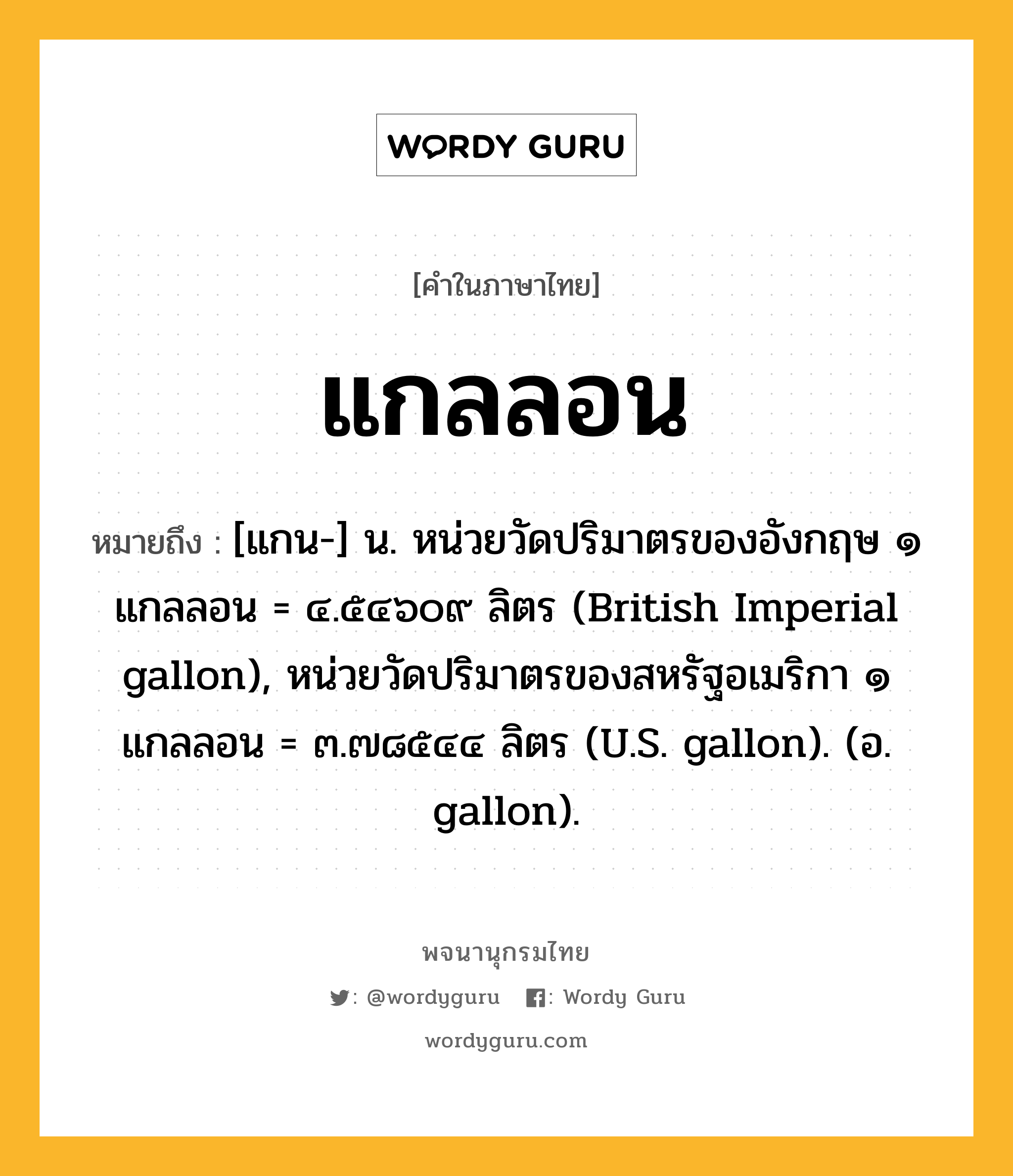 แกลลอน หมายถึงอะไร?, คำในภาษาไทย แกลลอน หมายถึง [แกน-] น. หน่วยวัดปริมาตรของอังกฤษ ๑ แกลลอน = ๔.๕๔๖๐๙ ลิตร (British Imperial gallon), หน่วยวัดปริมาตรของสหรัฐอเมริกา ๑ แกลลอน = ๓.๗๘๕๔๔ ลิตร (U.S. gallon). (อ. gallon).