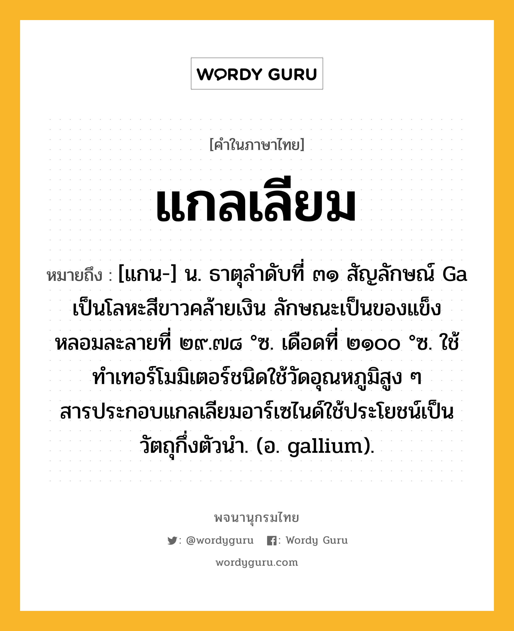 แกลเลียม ความหมาย หมายถึงอะไร?, คำในภาษาไทย แกลเลียม หมายถึง [แกน-] น. ธาตุลําดับที่ ๓๑ สัญลักษณ์ Ga เป็นโลหะสีขาวคล้ายเงิน ลักษณะเป็นของแข็ง หลอมละลายที่ ๒๙.๗๘ °ซ. เดือดที่ ๒๑๐๐ °ซ. ใช้ทําเทอร์โมมิเตอร์ชนิดใช้วัดอุณหภูมิสูง ๆ สารประกอบแกลเลียมอาร์เซไนด์ใช้ประโยชน์เป็นวัตถุกึ่งตัวนํา. (อ. gallium).