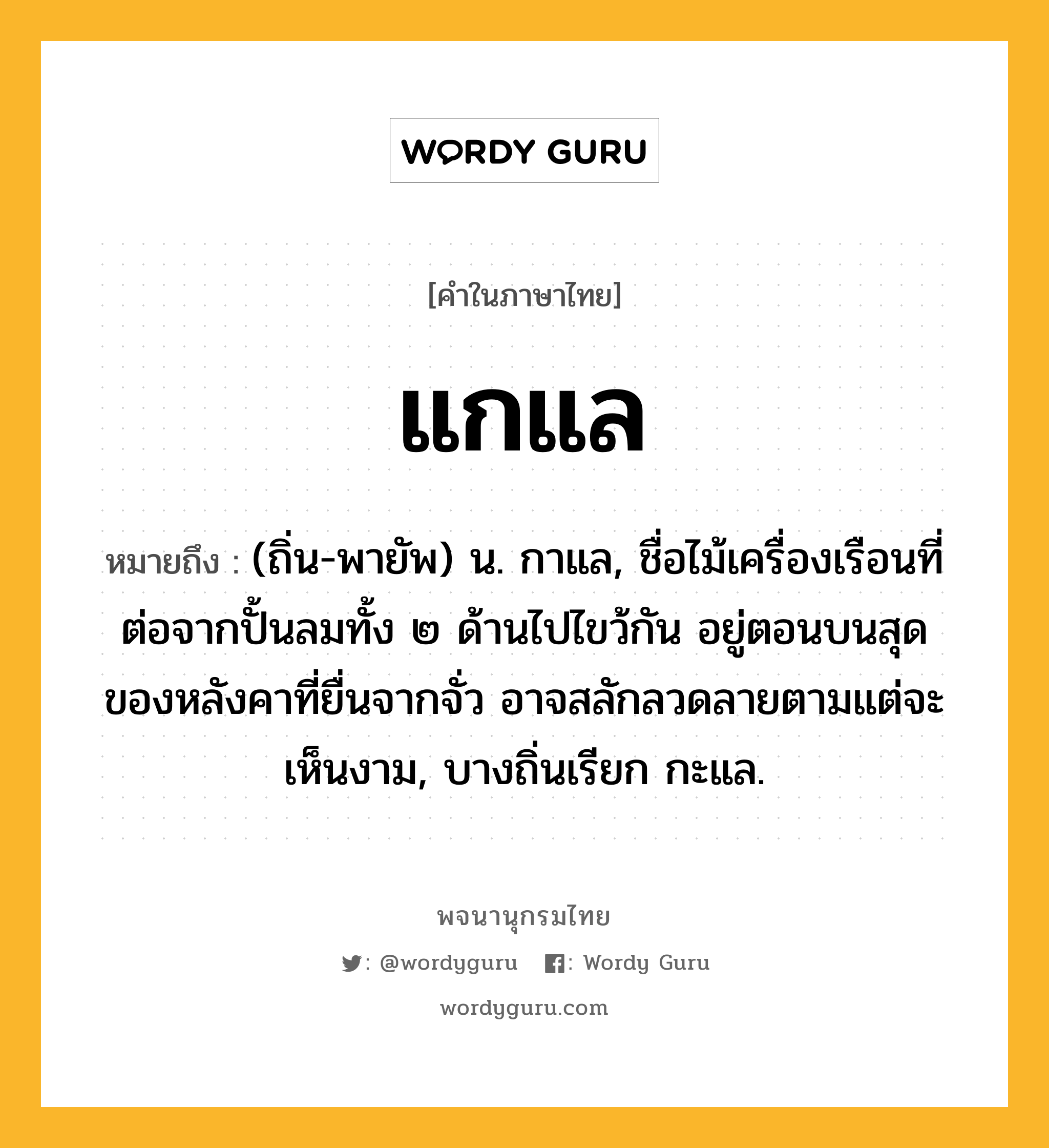 แกแล หมายถึงอะไร?, คำในภาษาไทย แกแล หมายถึง (ถิ่น-พายัพ) น. กาแล, ชื่อไม้เครื่องเรือนที่ต่อจากปั้นลมทั้ง ๒ ด้านไปไขว้กัน อยู่ตอนบนสุดของหลังคาที่ยื่นจากจั่ว อาจสลักลวดลายตามแต่จะเห็นงาม, บางถิ่นเรียก กะแล.