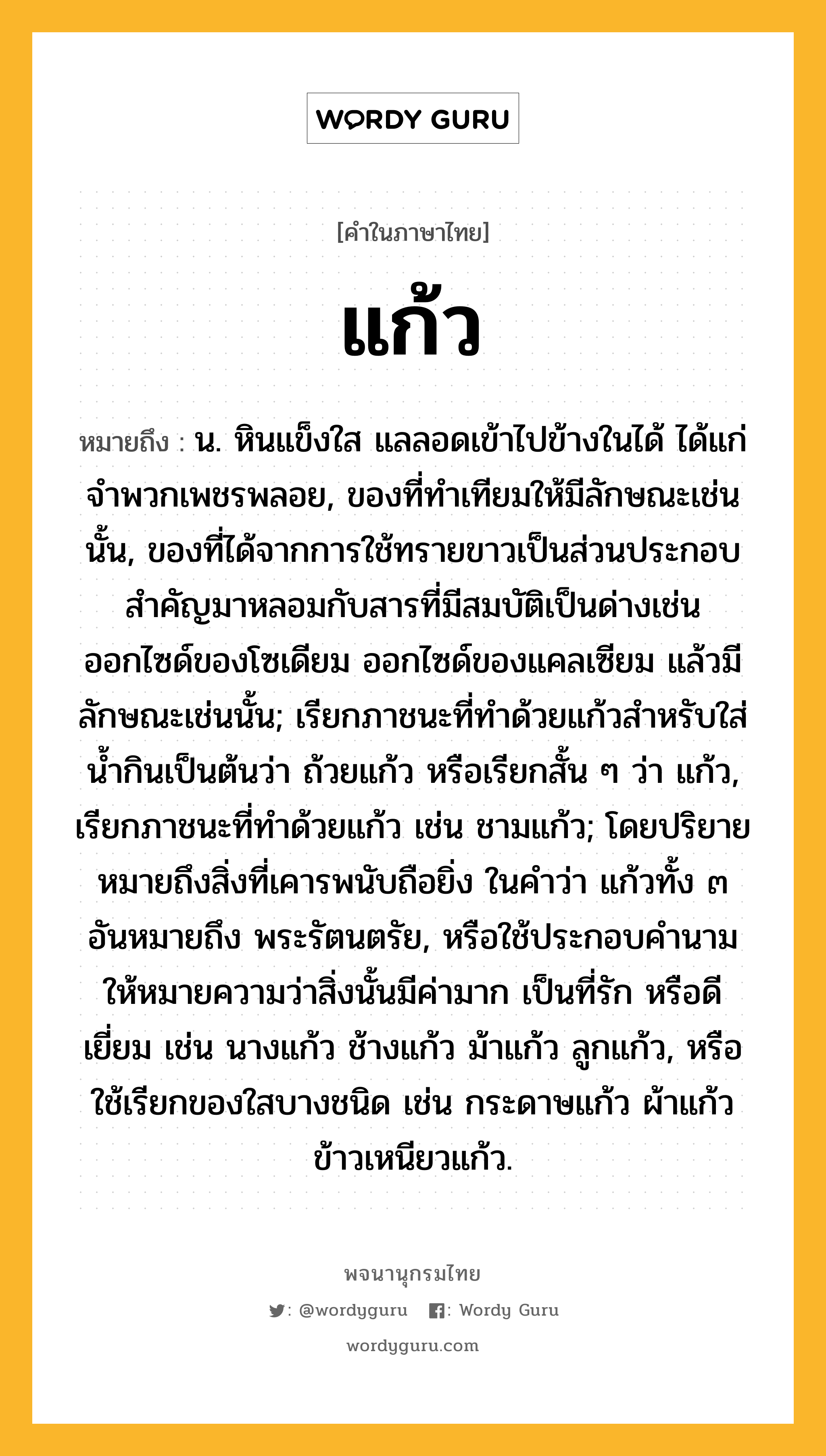 แก้ว หมายถึงอะไร?, คำในภาษาไทย แก้ว หมายถึง น. หินแข็งใส แลลอดเข้าไปข้างในได้ ได้แก่จําพวกเพชรพลอย, ของที่ทําเทียมให้มีลักษณะเช่นนั้น, ของที่ได้จากการใช้ทรายขาวเป็นส่วนประกอบสําคัญมาหลอมกับสารที่มีสมบัติเป็นด่างเช่นออกไซด์ของโซเดียม ออกไซด์ของแคลเซียม แล้วมีลักษณะเช่นนั้น; เรียกภาชนะที่ทําด้วยแก้วสําหรับใส่นํ้ากินเป็นต้นว่า ถ้วยแก้ว หรือเรียกสั้น ๆ ว่า แก้ว, เรียกภาชนะที่ทําด้วยแก้ว เช่น ชามแก้ว; โดยปริยายหมายถึงสิ่งที่เคารพนับถือยิ่ง ในคําว่า แก้วทั้ง ๓ อันหมายถึง พระรัตนตรัย, หรือใช้ประกอบคํานามให้หมายความว่าสิ่งนั้นมีค่ามาก เป็นที่รัก หรือดีเยี่ยม เช่น นางแก้ว ช้างแก้ว ม้าแก้ว ลูกแก้ว, หรือใช้เรียกของใสบางชนิด เช่น กระดาษแก้ว ผ้าแก้ว ข้าวเหนียวแก้ว.