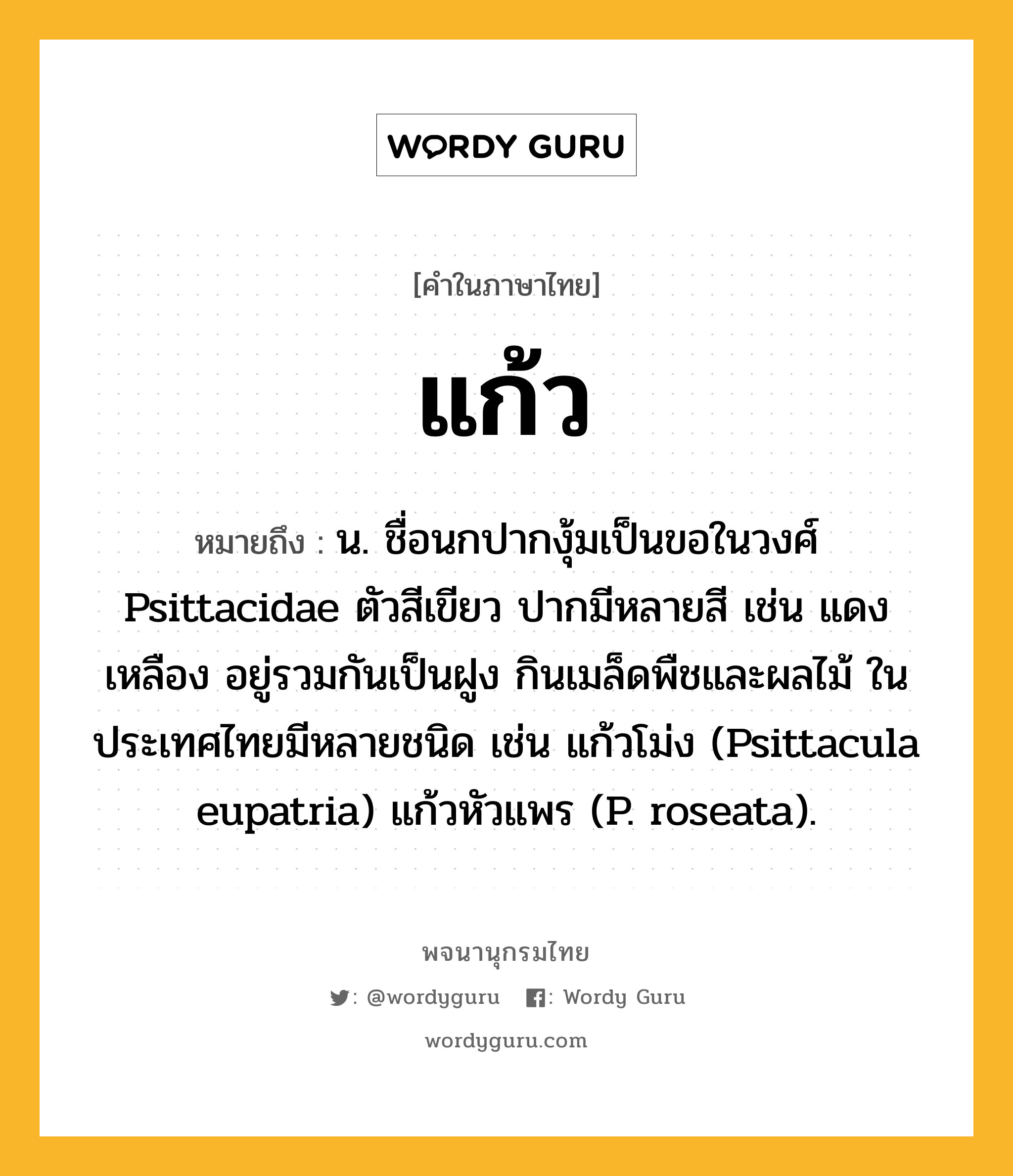 แก้ว หมายถึงอะไร?, คำในภาษาไทย แก้ว หมายถึง น. ชื่อนกปากงุ้มเป็นขอในวงศ์ Psittacidae ตัวสีเขียว ปากมีหลายสี เช่น แดง เหลือง อยู่รวมกันเป็นฝูง กินเมล็ดพืชและผลไม้ ในประเทศไทยมีหลายชนิด เช่น แก้วโม่ง (Psittacula eupatria) แก้วหัวแพร (P. roseata).