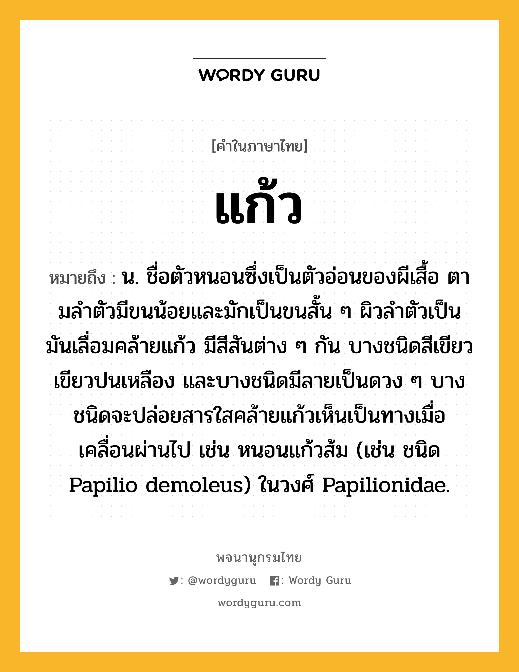 แก้ว หมายถึงอะไร?, คำในภาษาไทย แก้ว หมายถึง น. ชื่อตัวหนอนซึ่งเป็นตัวอ่อนของผีเสื้อ ตามลําตัวมีขนน้อยและมักเป็นขนสั้น ๆ ผิวลําตัวเป็นมันเลื่อมคล้ายแก้ว มีสีสันต่าง ๆ กัน บางชนิดสีเขียว เขียวปนเหลือง และบางชนิดมีลายเป็นดวง ๆ บางชนิดจะปล่อยสารใสคล้ายแก้วเห็นเป็นทางเมื่อเคลื่อนผ่านไป เช่น หนอนแก้วส้ม (เช่น ชนิด Papilio demoleus) ในวงศ์ Papilionidae.