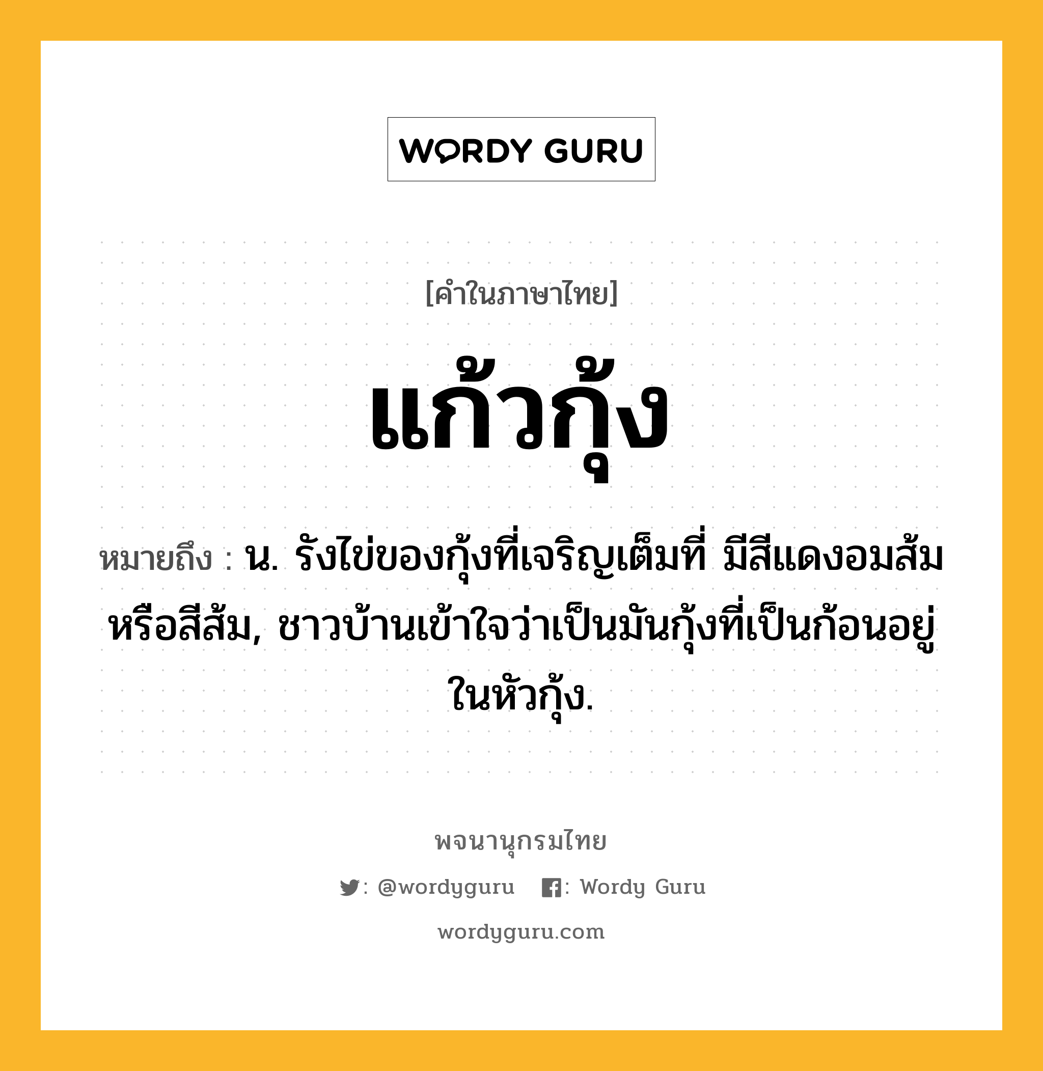 แก้วกุ้ง หมายถึงอะไร?, คำในภาษาไทย แก้วกุ้ง หมายถึง น. รังไข่ของกุ้งที่เจริญเต็มที่ มีสีแดงอมส้มหรือสีส้ม, ชาวบ้านเข้าใจว่าเป็นมันกุ้งที่เป็นก้อนอยู่ในหัวกุ้ง.