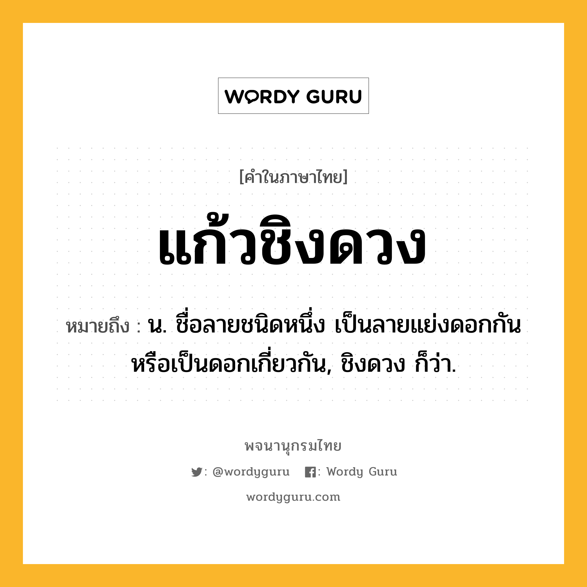 แก้วชิงดวง หมายถึงอะไร?, คำในภาษาไทย แก้วชิงดวง หมายถึง น. ชื่อลายชนิดหนึ่ง เป็นลายแย่งดอกกันหรือเป็นดอกเกี่ยวกัน, ชิงดวง ก็ว่า.