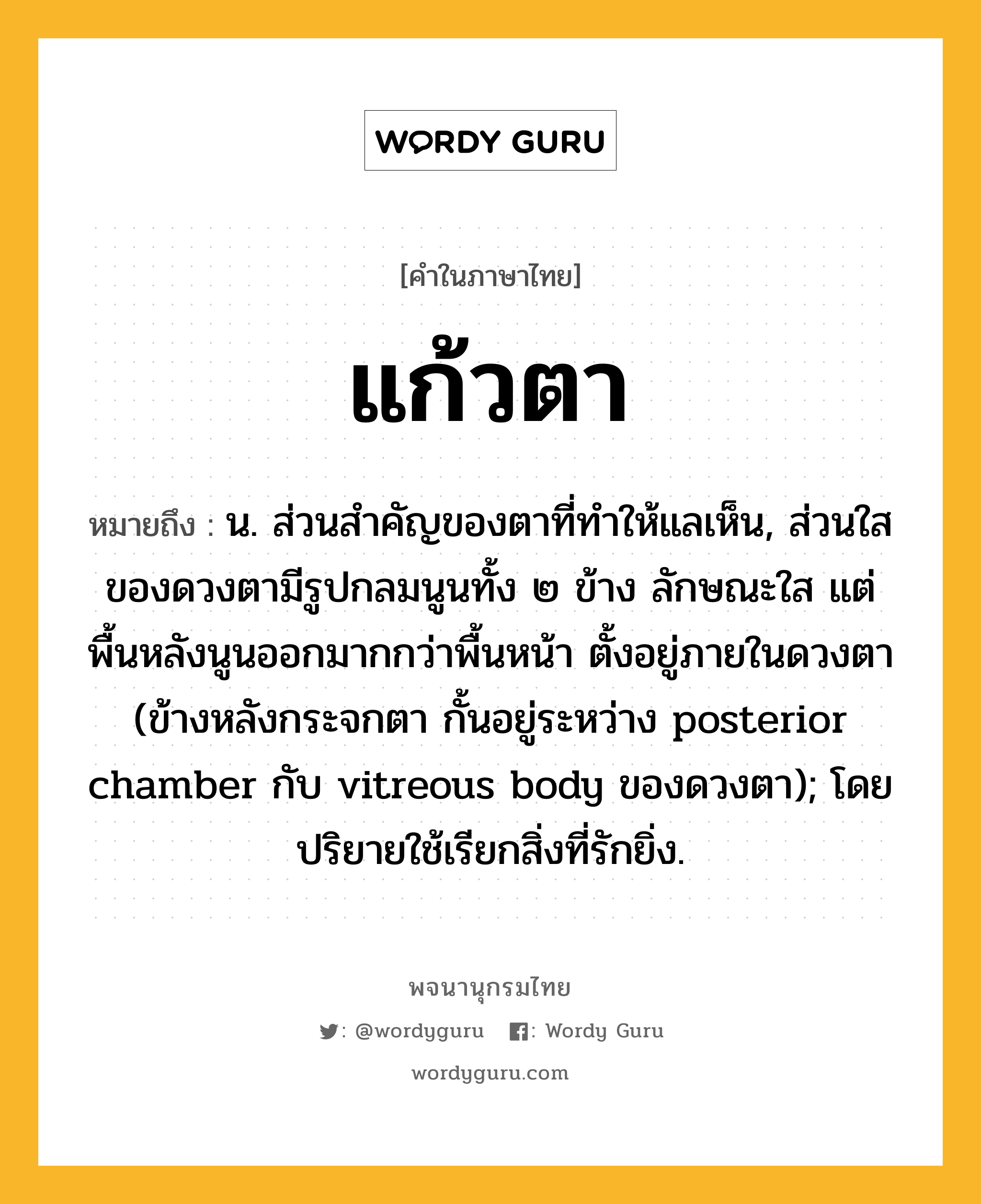 แก้วตา หมายถึงอะไร?, คำในภาษาไทย แก้วตา หมายถึง น. ส่วนสําคัญของตาที่ทําให้แลเห็น, ส่วนใสของดวงตามีรูปกลมนูนทั้ง ๒ ข้าง ลักษณะใส แต่พื้นหลังนูนออกมากกว่าพื้นหน้า ตั้งอยู่ภายในดวงตา (ข้างหลังกระจกตา กั้นอยู่ระหว่าง posterior chamber กับ vitreous body ของดวงตา); โดยปริยายใช้เรียกสิ่งที่รักยิ่ง.