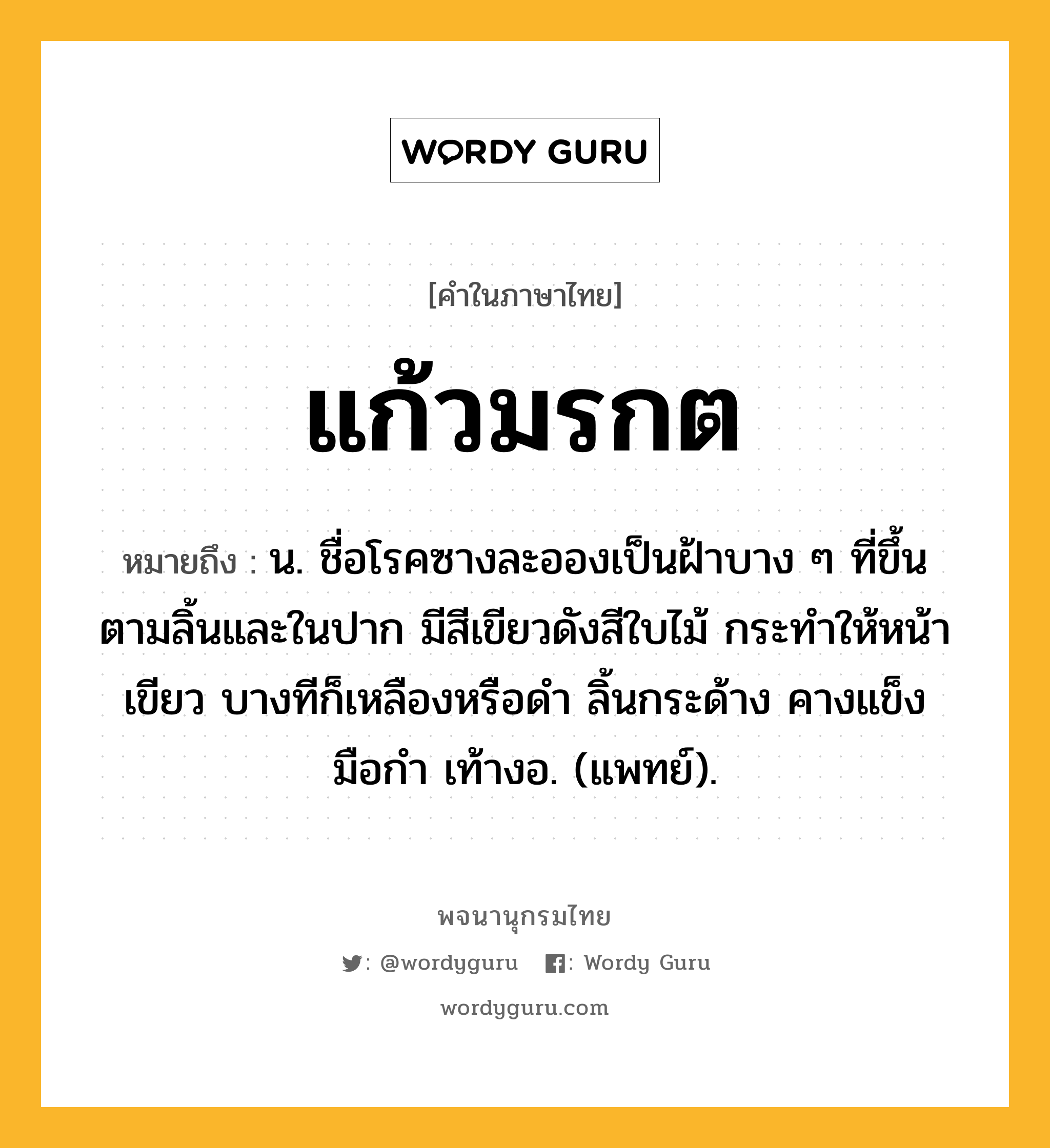 แก้วมรกต ความหมาย หมายถึงอะไร?, คำในภาษาไทย แก้วมรกต หมายถึง น. ชื่อโรคซางละอองเป็นฝ้าบาง ๆ ที่ขึ้นตามลิ้นและในปาก มีสีเขียวดังสีใบไม้ กระทําให้หน้าเขียว บางทีก็เหลืองหรือดํา ลิ้นกระด้าง คางแข็ง มือกํา เท้างอ. (แพทย์).