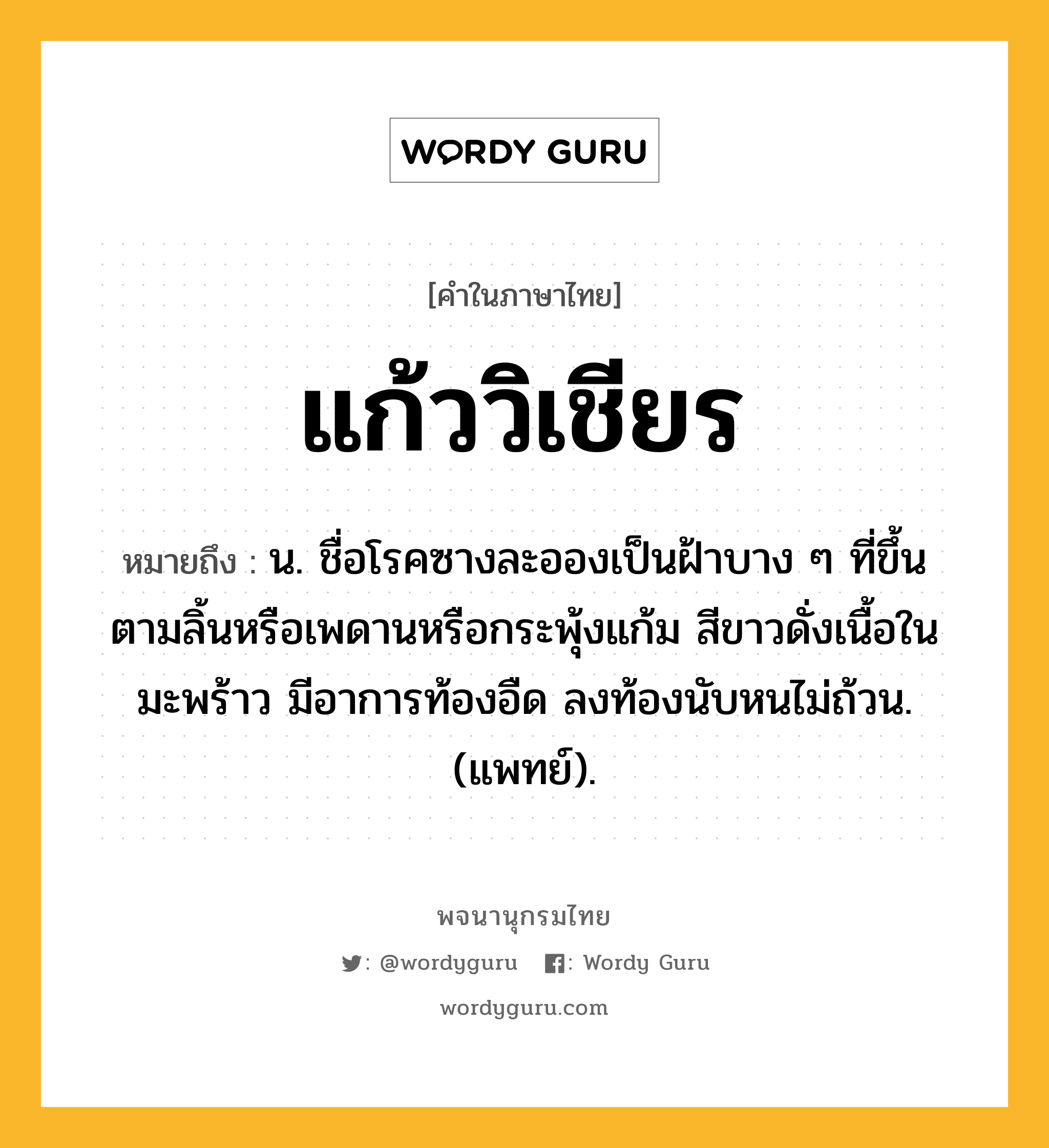 แก้ววิเชียร หมายถึงอะไร?, คำในภาษาไทย แก้ววิเชียร หมายถึง น. ชื่อโรคซางละอองเป็นฝ้าบาง ๆ ที่ขึ้นตามลิ้นหรือเพดานหรือกระพุ้งแก้ม สีขาวดั่งเนื้อในมะพร้าว มีอาการท้องอืด ลงท้องนับหนไม่ถ้วน. (แพทย์).