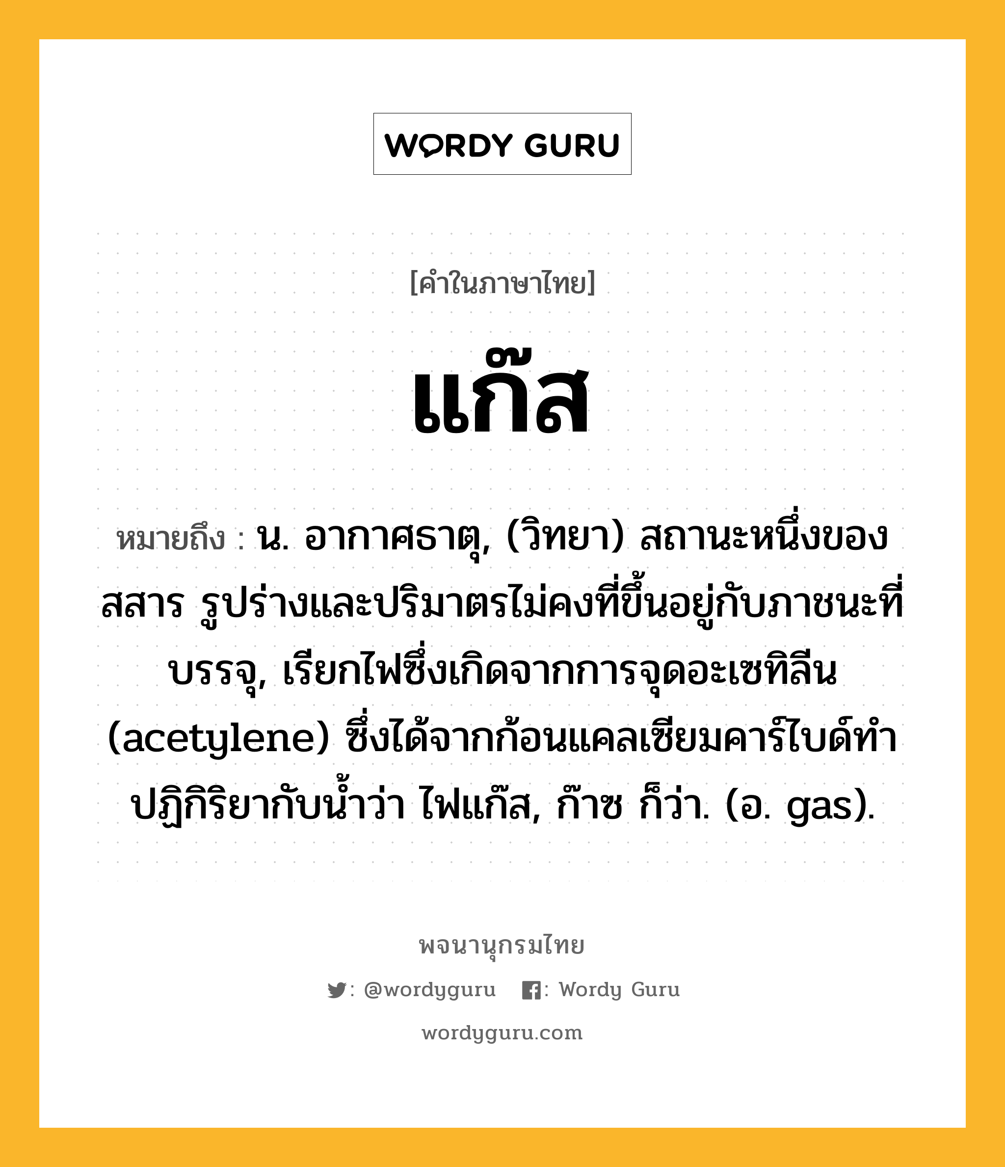 แก๊ส ความหมาย หมายถึงอะไร?, คำในภาษาไทย แก๊ส หมายถึง น. อากาศธาตุ, (วิทยา) สถานะหนึ่งของสสาร รูปร่างและปริมาตรไม่คงที่ขึ้นอยู่กับภาชนะที่บรรจุ, เรียกไฟซึ่งเกิดจากการจุดอะเซทิลีน (acetylene) ซึ่งได้จากก้อนแคลเซียมคาร์ไบด์ทำปฏิกิริยากับน้ำว่า ไฟแก๊ส, ก๊าซ ก็ว่า. (อ. gas).