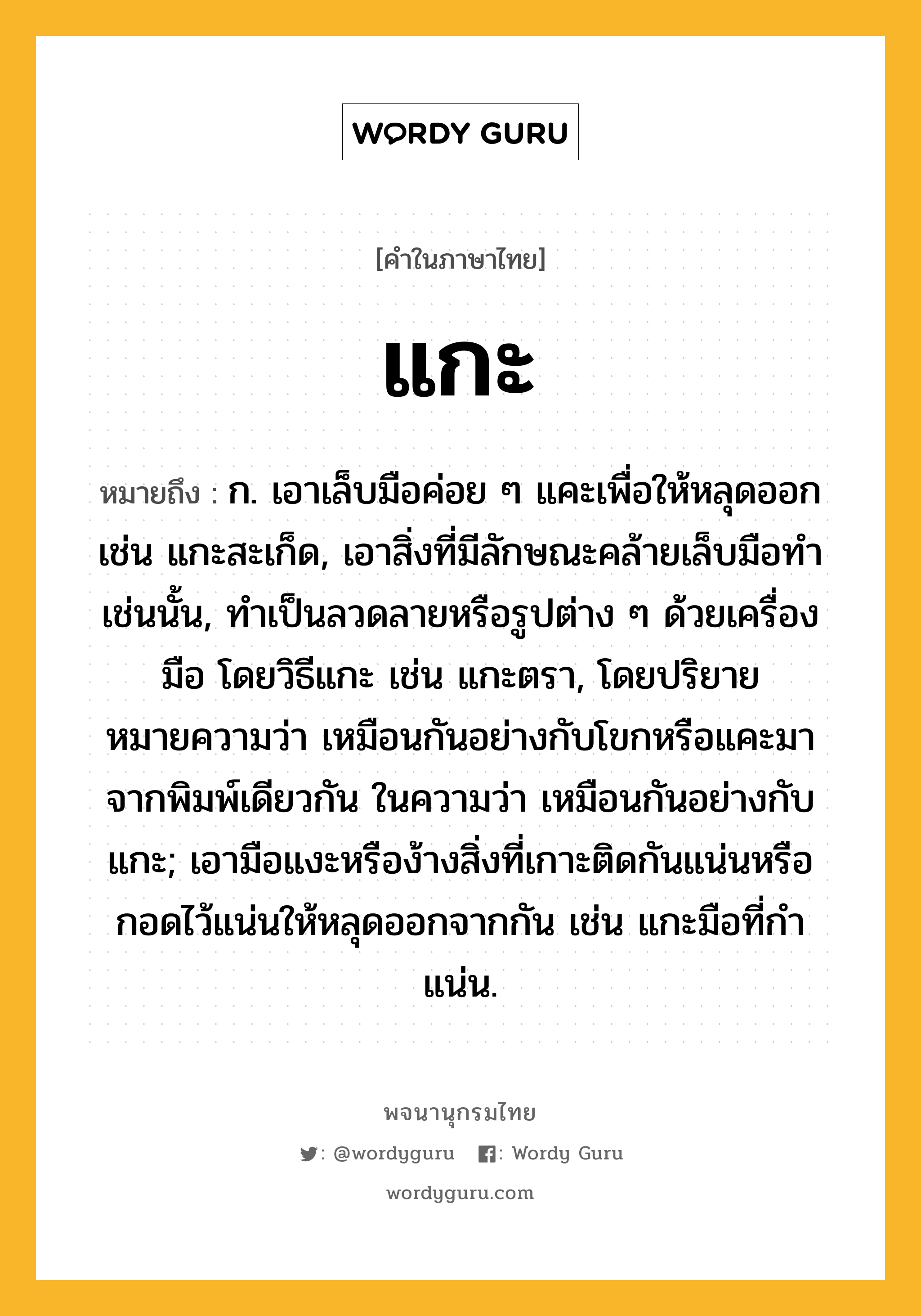 แกะ หมายถึงอะไร?, คำในภาษาไทย แกะ หมายถึง ก. เอาเล็บมือค่อย ๆ แคะเพื่อให้หลุดออก เช่น แกะสะเก็ด, เอาสิ่งที่มีลักษณะคล้ายเล็บมือทําเช่นนั้น, ทําเป็นลวดลายหรือรูปต่าง ๆ ด้วยเครื่องมือ โดยวิธีแกะ เช่น แกะตรา, โดยปริยายหมายความว่า เหมือนกันอย่างกับโขกหรือแคะมาจากพิมพ์เดียวกัน ในความว่า เหมือนกันอย่างกับแกะ; เอามือแงะหรือง้างสิ่งที่เกาะติดกันแน่นหรือกอดไว้แน่นให้หลุดออกจากกัน เช่น แกะมือที่กําแน่น.