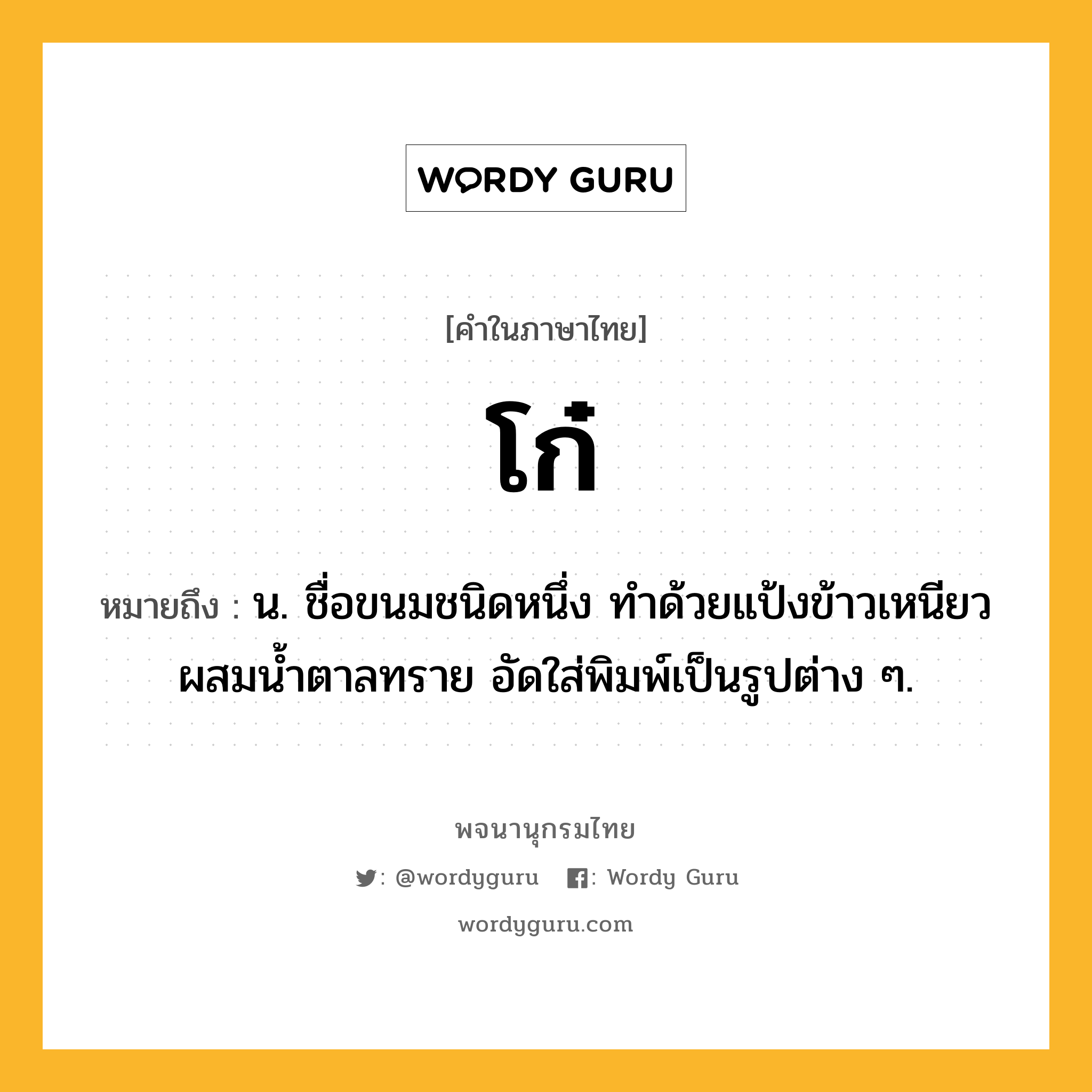 โก๋ ความหมาย หมายถึงอะไร?, คำในภาษาไทย โก๋ หมายถึง น. ชื่อขนมชนิดหนึ่ง ทําด้วยแป้งข้าวเหนียวผสมนํ้าตาลทราย อัดใส่พิมพ์เป็นรูปต่าง ๆ.