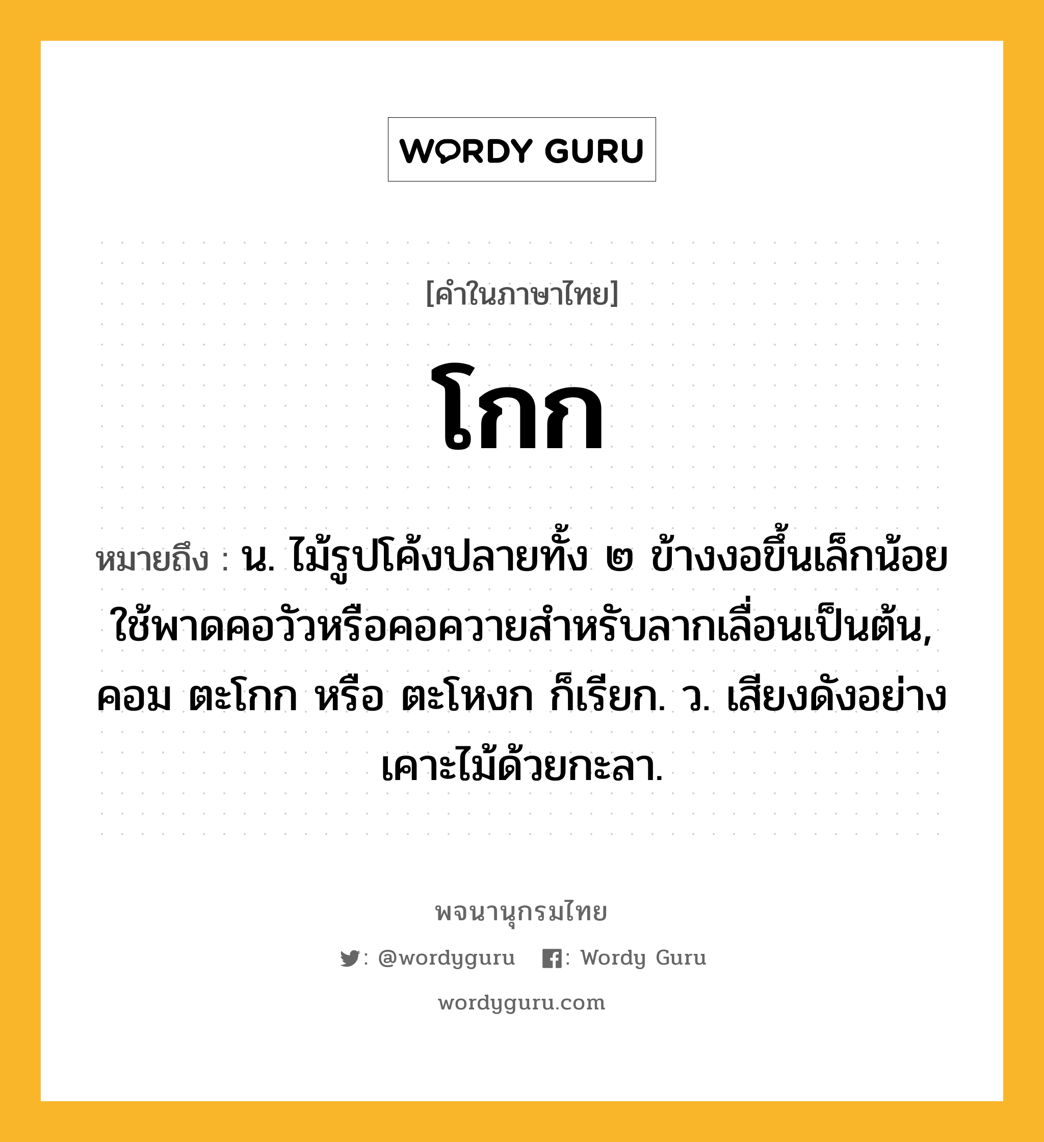 โกก หมายถึงอะไร?, คำในภาษาไทย โกก หมายถึง น. ไม้รูปโค้งปลายทั้ง ๒ ข้างงอขึ้นเล็กน้อย ใช้พาดคอวัวหรือคอควายสําหรับลากเลื่อนเป็นต้น, คอม ตะโกก หรือ ตะโหงก ก็เรียก. ว. เสียงดังอย่างเคาะไม้ด้วยกะลา.