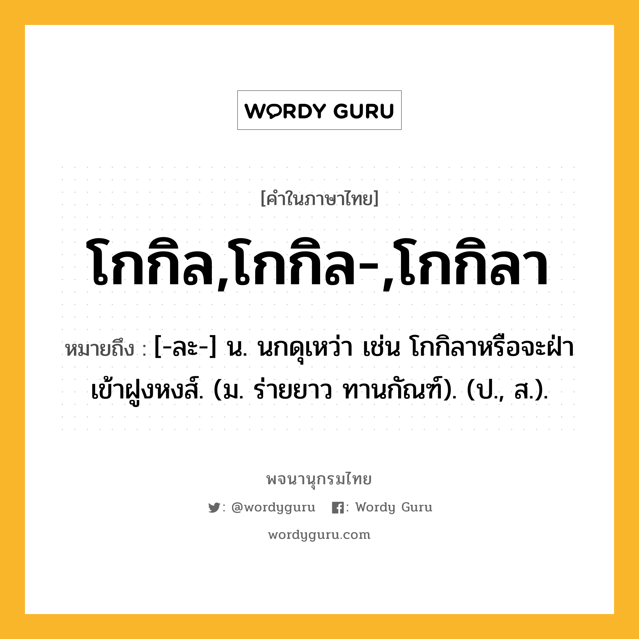 โกกิล,โกกิล-,โกกิลา หมายถึงอะไร?, คำในภาษาไทย โกกิล,โกกิล-,โกกิลา หมายถึง [-ละ-] น. นกดุเหว่า เช่น โกกิลาหรือจะฝ่าเข้าฝูงหงส์. (ม. ร่ายยาว ทานกัณฑ์). (ป., ส.).