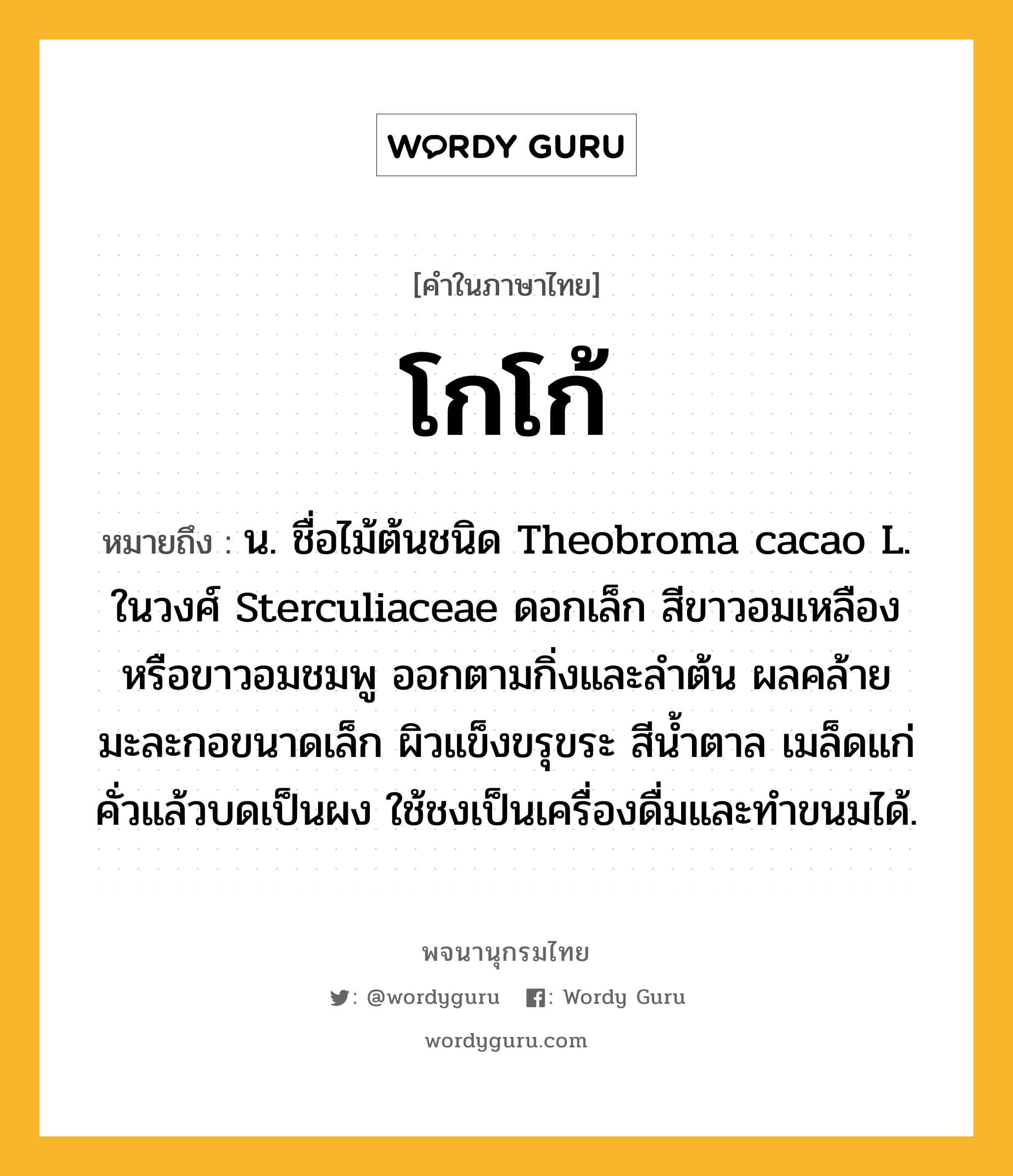 โกโก้ หมายถึงอะไร?, คำในภาษาไทย โกโก้ หมายถึง น. ชื่อไม้ต้นชนิด Theobroma cacao L. ในวงศ์ Sterculiaceae ดอกเล็ก สีขาวอมเหลืองหรือขาวอมชมพู ออกตามกิ่งและลําต้น ผลคล้ายมะละกอขนาดเล็ก ผิวแข็งขรุขระ สีนํ้าตาล เมล็ดแก่คั่วแล้วบดเป็นผง ใช้ชงเป็นเครื่องดื่มและทําขนมได้.