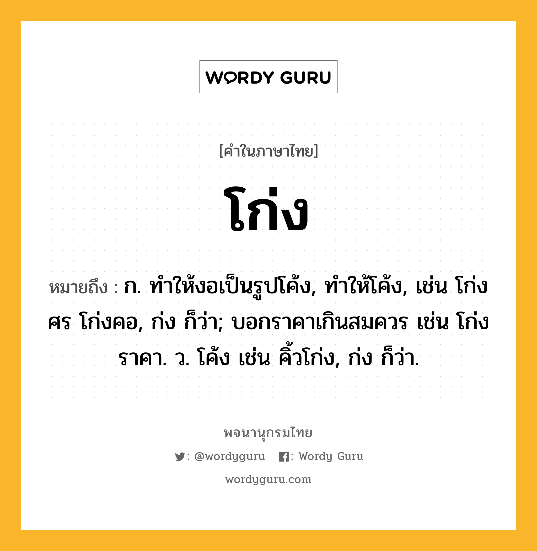 โก่ง หมายถึงอะไร?, คำในภาษาไทย โก่ง หมายถึง ก. ทำให้งอเป็นรูปโค้ง, ทําให้โค้ง, เช่น โก่งศร โก่งคอ, ก่ง ก็ว่า; บอกราคาเกินสมควร เช่น โก่งราคา. ว. โค้ง เช่น คิ้วโก่ง, ก่ง ก็ว่า.