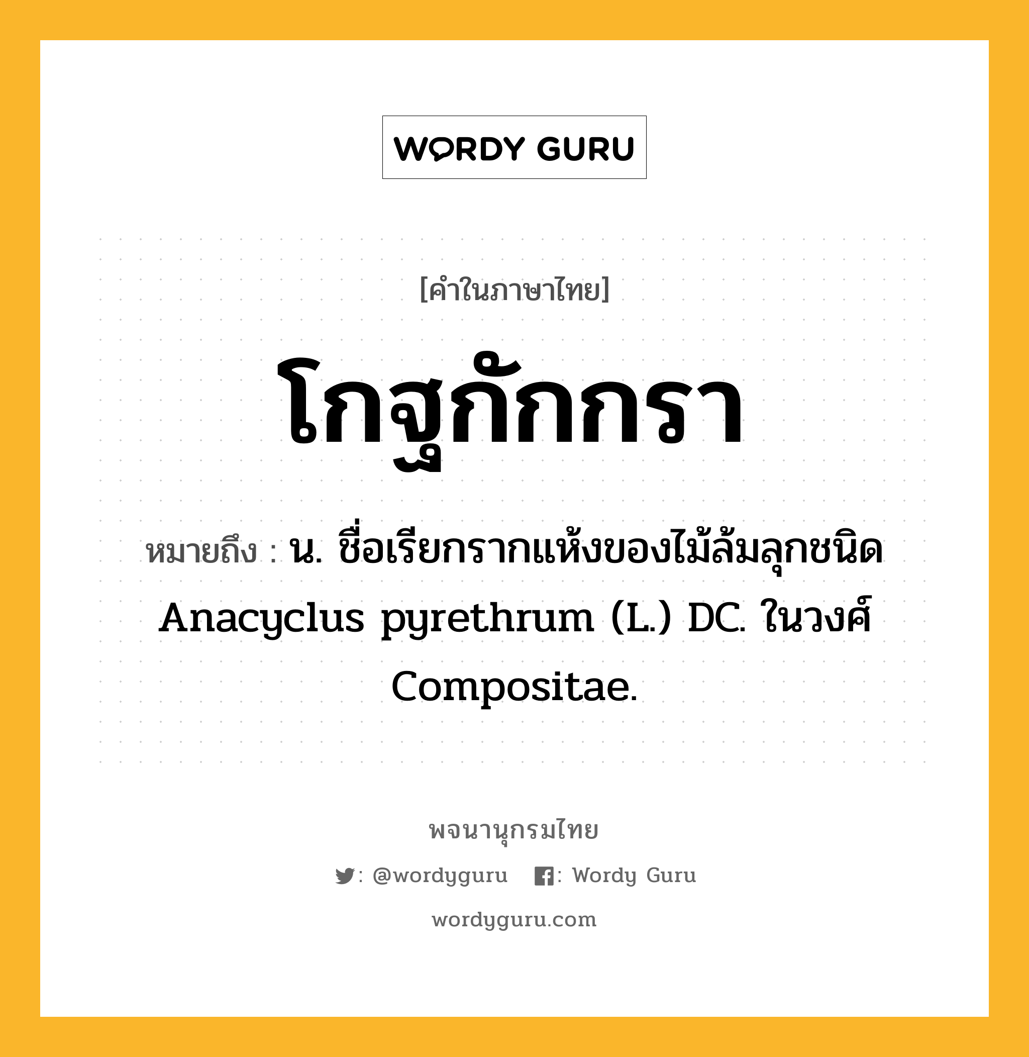 โกฐกักกรา ความหมาย หมายถึงอะไร?, คำในภาษาไทย โกฐกักกรา หมายถึง น. ชื่อเรียกรากแห้งของไม้ล้มลุกชนิด Anacyclus pyrethrum (L.) DC. ในวงศ์ Compositae.