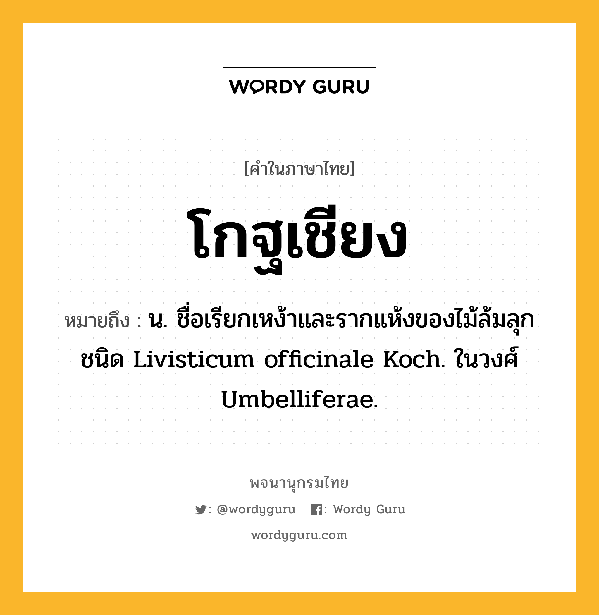 โกฐเชียง ความหมาย หมายถึงอะไร?, คำในภาษาไทย โกฐเชียง หมายถึง น. ชื่อเรียกเหง้าและรากแห้งของไม้ล้มลุกชนิด Livisticum officinale Koch. ในวงศ์ Umbelliferae.