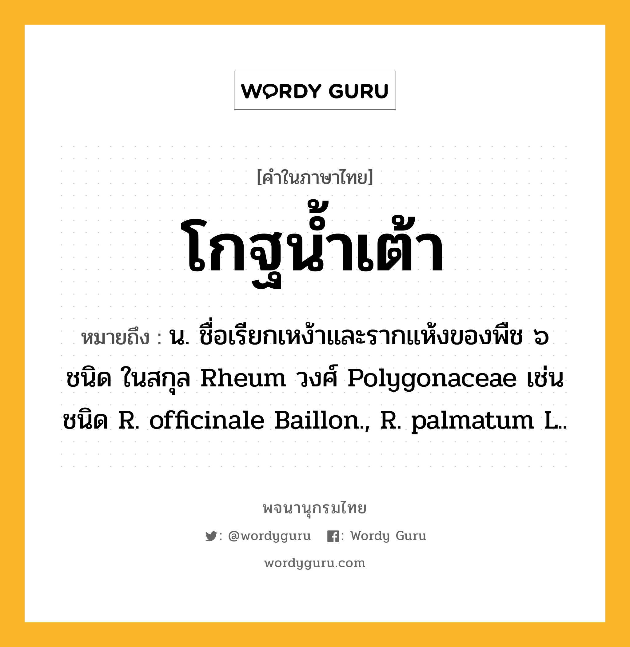 โกฐน้ำเต้า ความหมาย หมายถึงอะไร?, คำในภาษาไทย โกฐน้ำเต้า หมายถึง น. ชื่อเรียกเหง้าและรากแห้งของพืช ๖ ชนิด ในสกุล Rheum วงศ์ Polygonaceae เช่น ชนิด R. officinale Baillon., R. palmatum L..