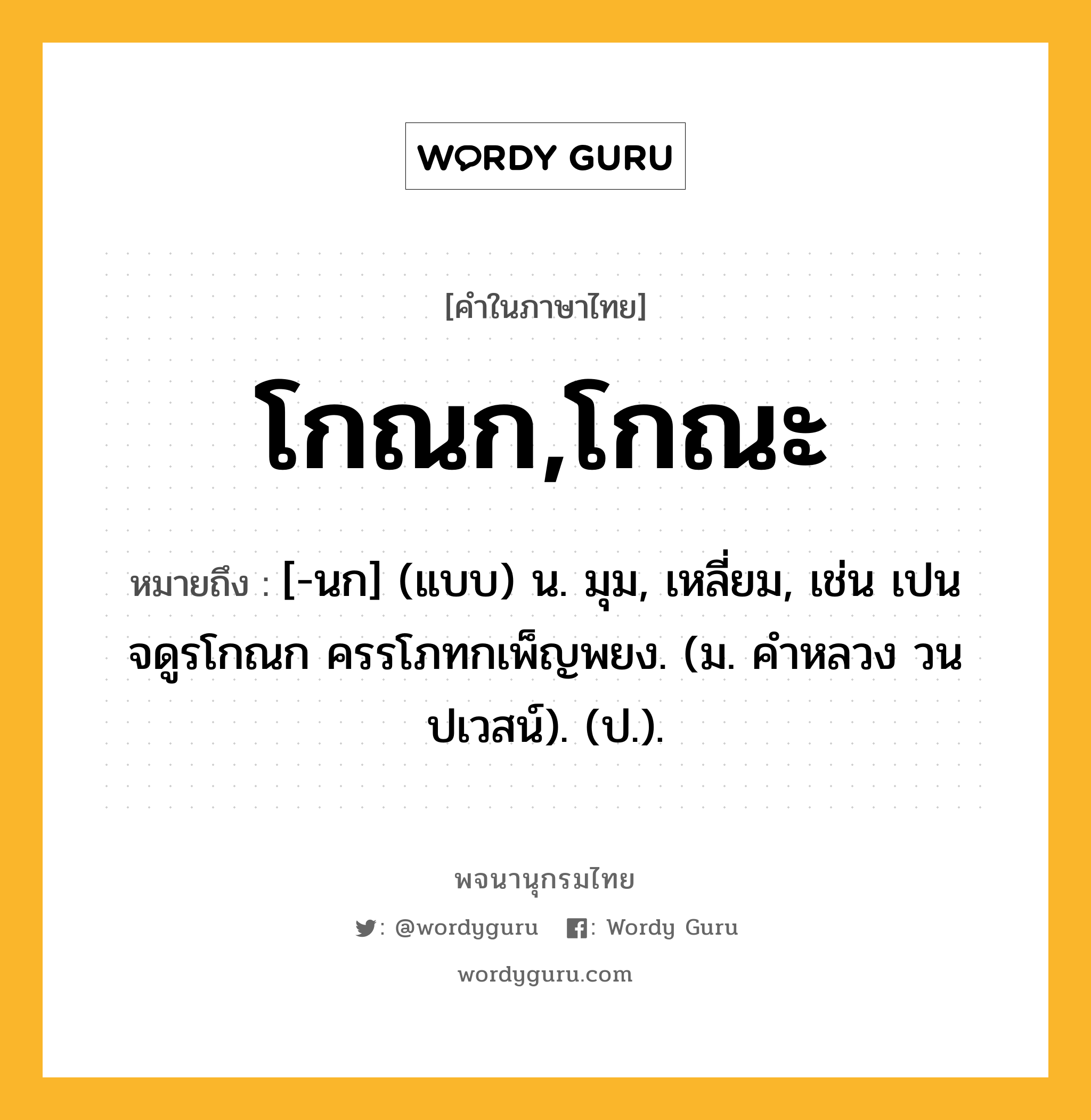 โกณก,โกณะ หมายถึงอะไร?, คำในภาษาไทย โกณก,โกณะ หมายถึง [-นก] (แบบ) น. มุม, เหลี่ยม, เช่น เปนจดูรโกณก ครรโภทกเพ็ญพยง. (ม. คําหลวง วนปเวสน์). (ป.).