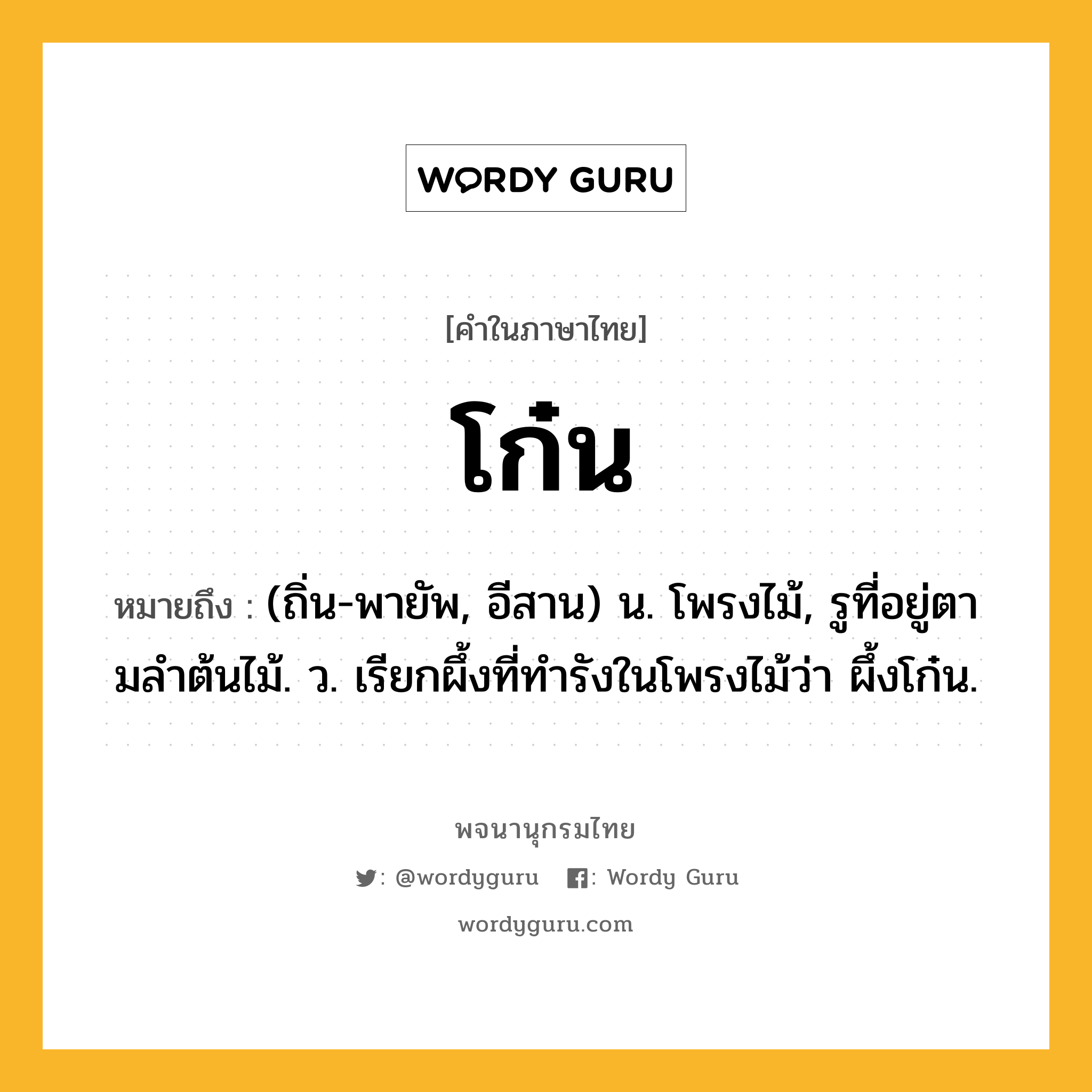 โก๋น หมายถึงอะไร?, คำในภาษาไทย โก๋น หมายถึง (ถิ่น-พายัพ, อีสาน) น. โพรงไม้, รูที่อยู่ตามลําต้นไม้. ว. เรียกผึ้งที่ทํารังในโพรงไม้ว่า ผึ้งโก๋น.