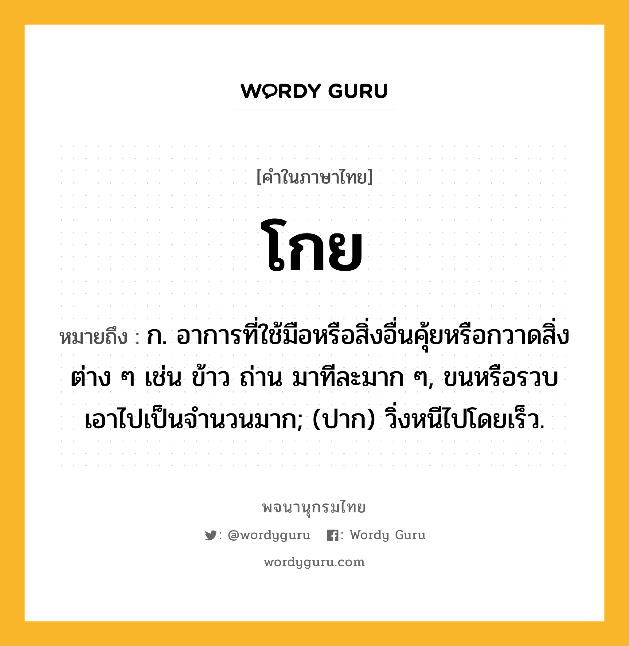 โกย หมายถึงอะไร?, คำในภาษาไทย โกย หมายถึง ก. อาการที่ใช้มือหรือสิ่งอื่นคุ้ยหรือกวาดสิ่งต่าง ๆ เช่น ข้าว ถ่าน มาทีละมาก ๆ, ขนหรือรวบเอาไปเป็นจํานวนมาก; (ปาก) วิ่งหนีไปโดยเร็ว.