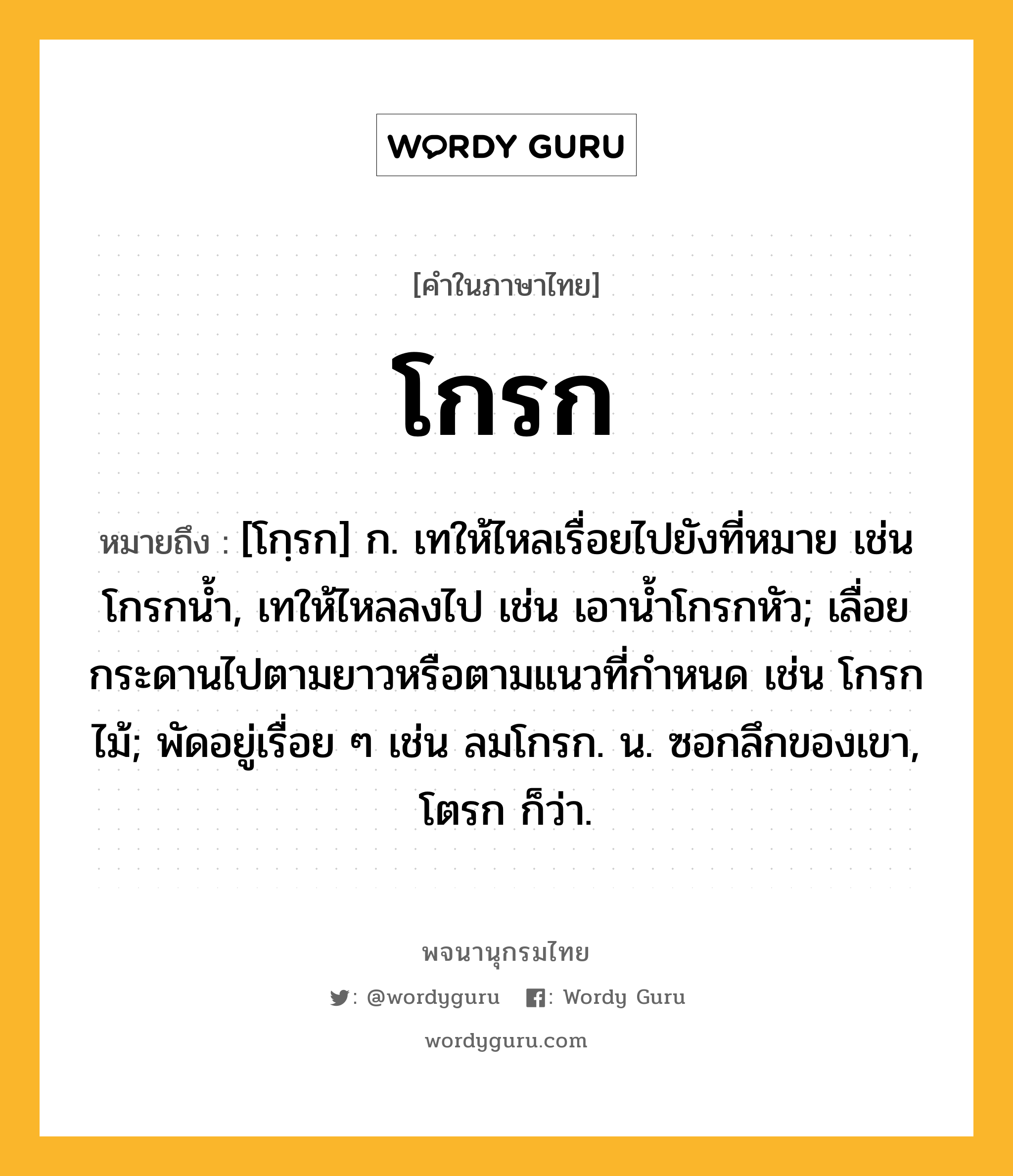 โกรก ความหมาย หมายถึงอะไร?, คำในภาษาไทย โกรก หมายถึง [โกฺรก] ก. เทให้ไหลเรื่อยไปยังที่หมาย เช่น โกรกนํ้า, เทให้ไหลลงไป เช่น เอานํ้าโกรกหัว; เลื่อยกระดานไปตามยาวหรือตามแนวที่กําหนด เช่น โกรกไม้; พัดอยู่เรื่อย ๆ เช่น ลมโกรก. น. ซอกลึกของเขา, โตรก ก็ว่า.