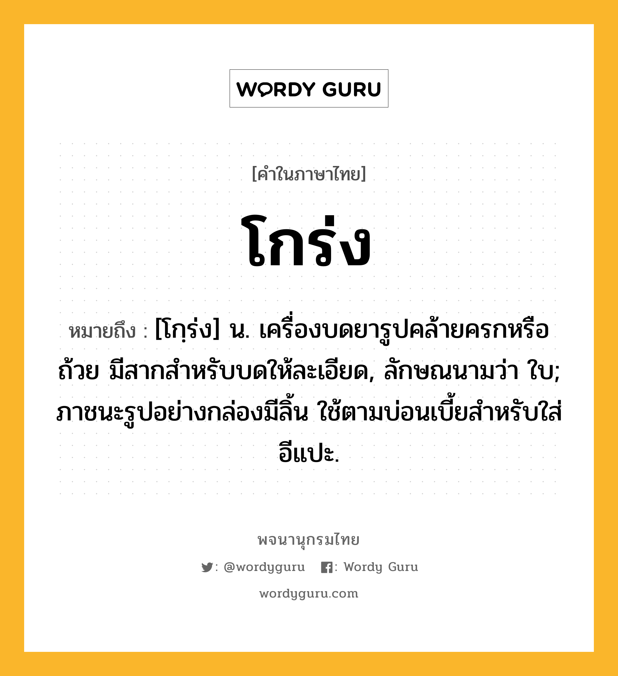 โกร่ง หมายถึงอะไร?, คำในภาษาไทย โกร่ง หมายถึง [โกฺร่ง] น. เครื่องบดยารูปคล้ายครกหรือถ้วย มีสากสําหรับบดให้ละเอียด, ลักษณนามว่า ใบ; ภาชนะรูปอย่างกล่องมีลิ้น ใช้ตามบ่อนเบี้ยสําหรับใส่อีแปะ.