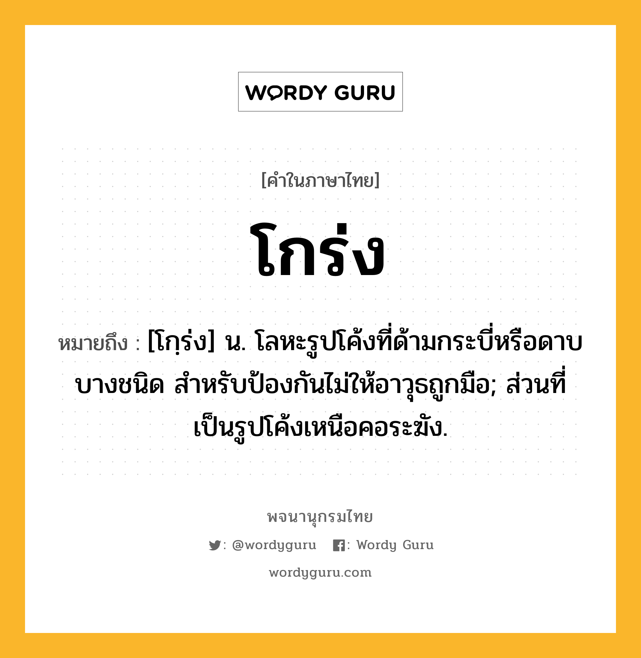 โกร่ง หมายถึงอะไร?, คำในภาษาไทย โกร่ง หมายถึง [โกฺร่ง] น. โลหะรูปโค้งที่ด้ามกระบี่หรือดาบบางชนิด สําหรับป้องกันไม่ให้อาวุธถูกมือ; ส่วนที่เป็นรูปโค้งเหนือคอระฆัง.