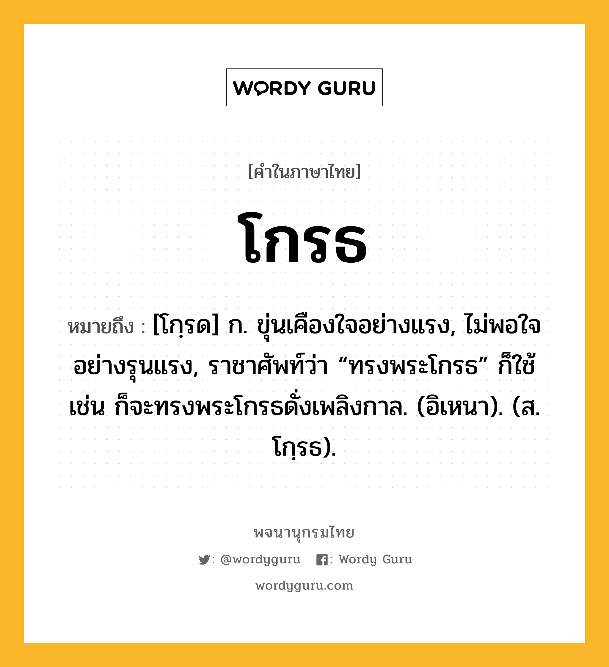 โกรธ หมายถึงอะไร?, คำในภาษาไทย โกรธ หมายถึง [โกฺรด] ก. ขุ่นเคืองใจอย่างแรง, ไม่พอใจอย่างรุนแรง, ราชาศัพท์ว่า “ทรงพระโกรธ” ก็ใช้ เช่น ก็จะทรงพระโกรธดั่งเพลิงกาล. (อิเหนา). (ส. โกฺรธ).