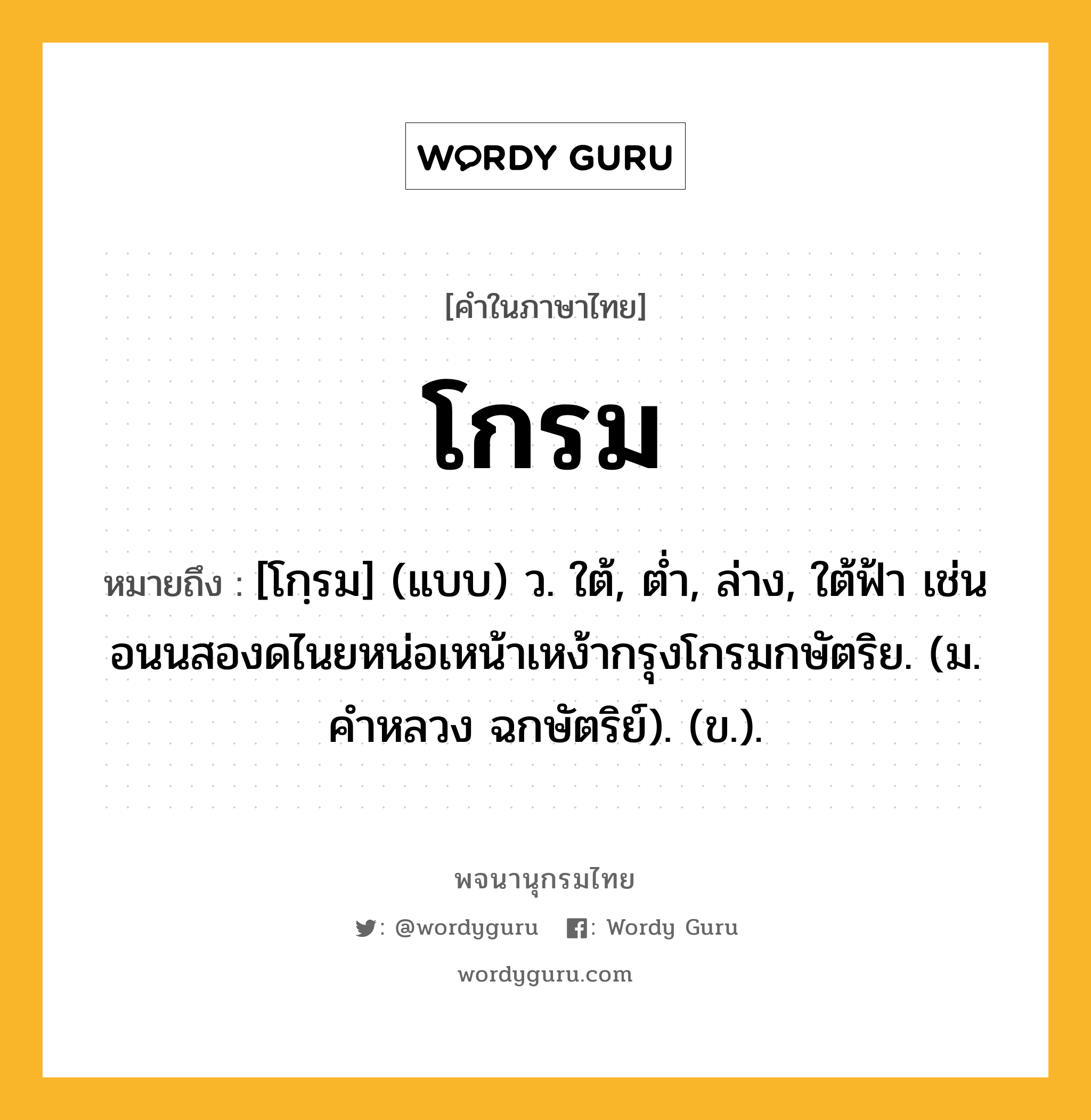 โกรม หมายถึงอะไร?, คำในภาษาไทย โกรม หมายถึง [โกฺรม] (แบบ) ว. ใต้, ตํ่า, ล่าง, ใต้ฟ้า เช่น อนนสองดไนยหน่อเหน้าเหง้ากรุงโกรมกษัตริย. (ม. คําหลวง ฉกษัตริย์). (ข.).