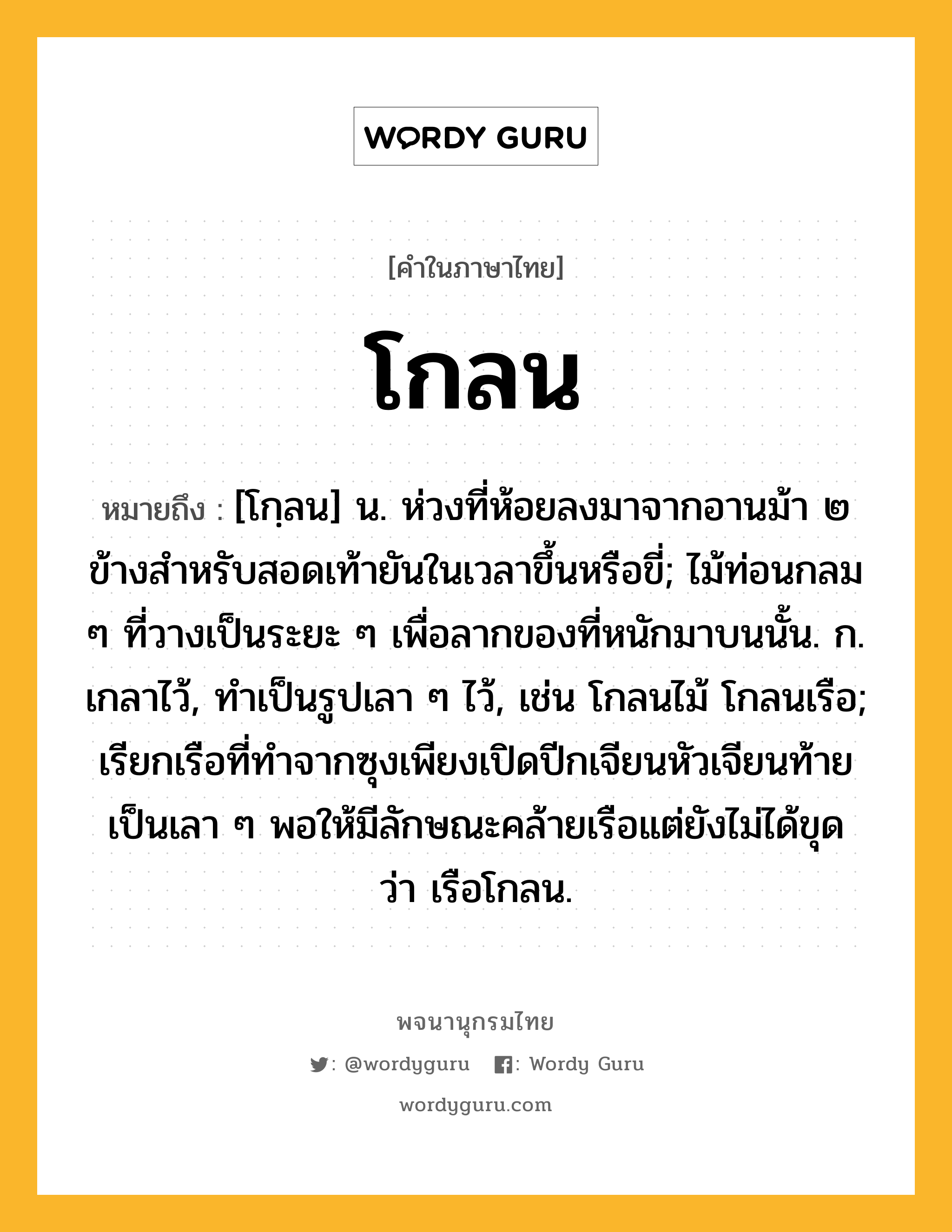 โกลน หมายถึงอะไร?, คำในภาษาไทย โกลน หมายถึง [โกฺลน] น. ห่วงที่ห้อยลงมาจากอานม้า ๒ ข้างสําหรับสอดเท้ายันในเวลาขึ้นหรือขี่; ไม้ท่อนกลม ๆ ที่วางเป็นระยะ ๆ เพื่อลากของที่หนักมาบนนั้น. ก. เกลาไว้, ทําเป็นรูปเลา ๆ ไว้, เช่น โกลนไม้ โกลนเรือ; เรียกเรือที่ทําจากซุงเพียงเปิดปีกเจียนหัวเจียนท้ายเป็นเลา ๆ พอให้มีลักษณะคล้ายเรือแต่ยังไม่ได้ขุด ว่า เรือโกลน.