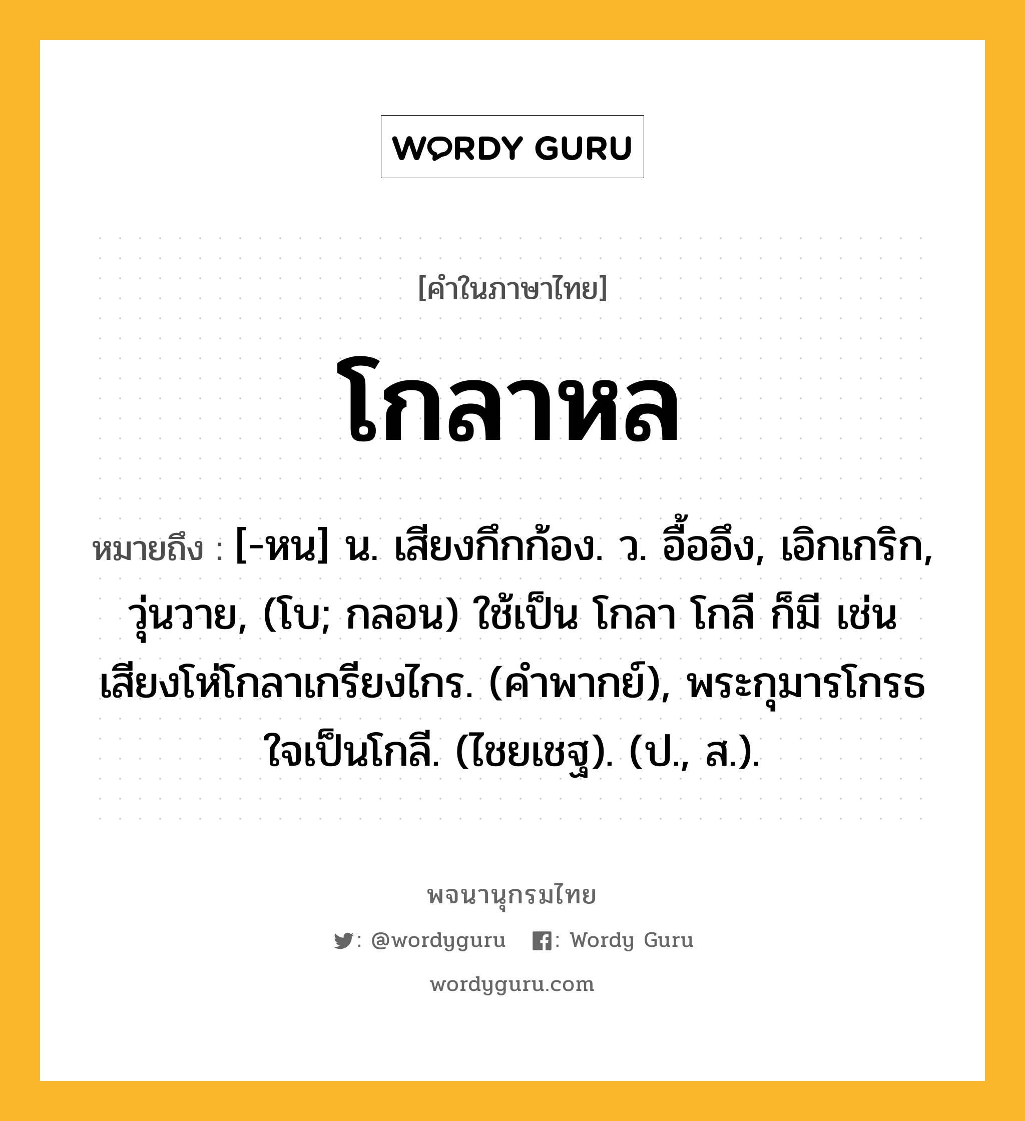 โกลาหล ความหมาย หมายถึงอะไร?, คำในภาษาไทย โกลาหล หมายถึง [-หน] น. เสียงกึกก้อง. ว. อื้ออึง, เอิกเกริก, วุ่นวาย, (โบ; กลอน) ใช้เป็น โกลา โกลี ก็มี เช่น เสียงโห่โกลาเกรียงไกร. (คําพากย์), พระกุมารโกรธใจเป็นโกลี. (ไชยเชฐ). (ป., ส.).