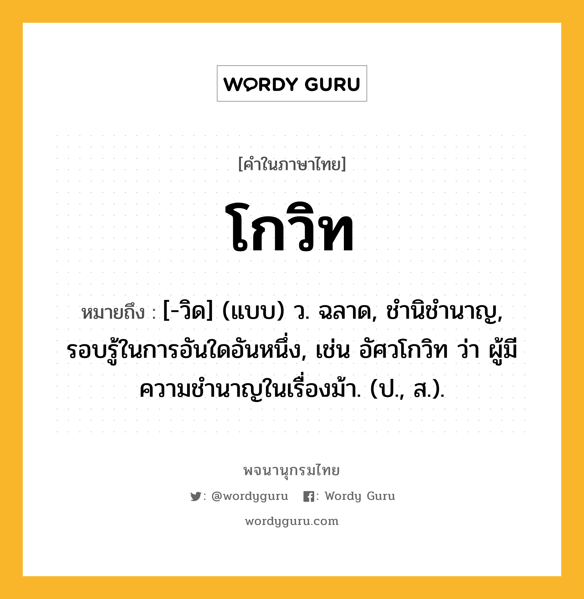 โกวิท หมายถึงอะไร?, คำในภาษาไทย โกวิท หมายถึง [-วิด] (แบบ) ว. ฉลาด, ชํานิชํานาญ, รอบรู้ในการอันใดอันหนึ่ง, เช่น อัศวโกวิท ว่า ผู้มีความชํานาญในเรื่องม้า. (ป., ส.).