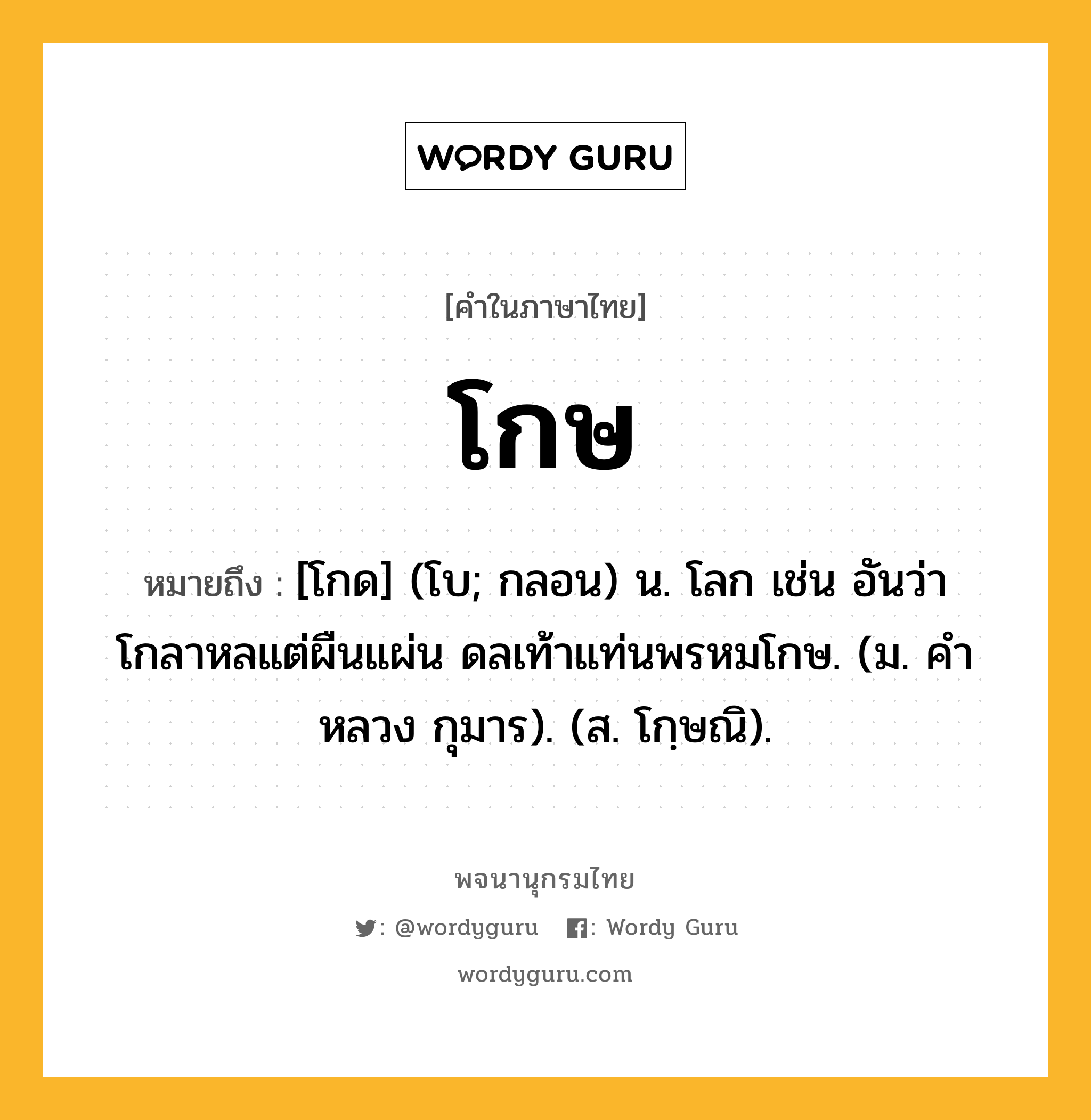 โกษ ความหมาย หมายถึงอะไร?, คำในภาษาไทย โกษ หมายถึง [โกด] (โบ; กลอน) น. โลก เช่น อันว่าโกลาหลแต่ผืนแผ่น ดลเท้าแท่นพรหมโกษ. (ม. คําหลวง กุมาร). (ส. โกฺษณิ).