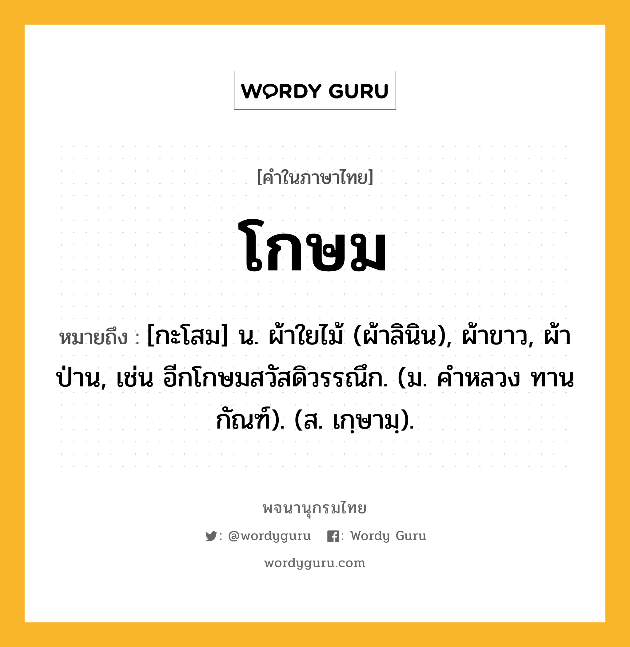 โกษม หมายถึงอะไร?, คำในภาษาไทย โกษม หมายถึง [กะโสม] น. ผ้าใยไม้ (ผ้าลินิน), ผ้าขาว, ผ้าป่าน, เช่น อีกโกษมสวัสดิวรรณึก. (ม. คําหลวง ทานกัณฑ์). (ส. เกฺษามฺ).