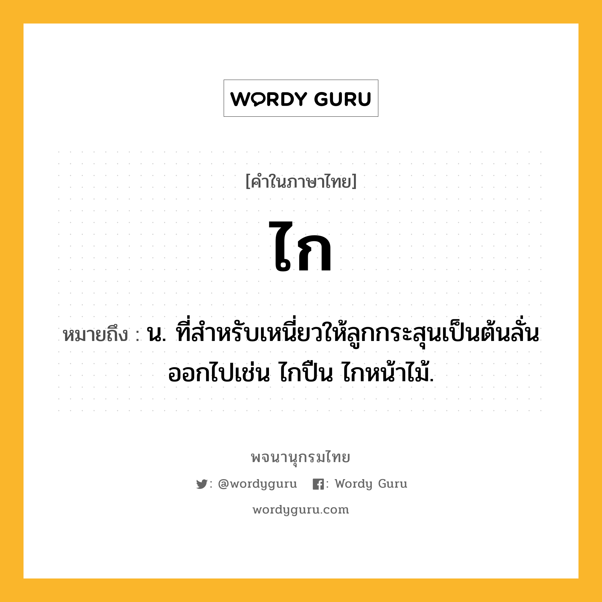 ไก หมายถึงอะไร?, คำในภาษาไทย ไก หมายถึง น. ที่สําหรับเหนี่ยวให้ลูกกระสุนเป็นต้นลั่นออกไปเช่น ไกปืน ไกหน้าไม้.