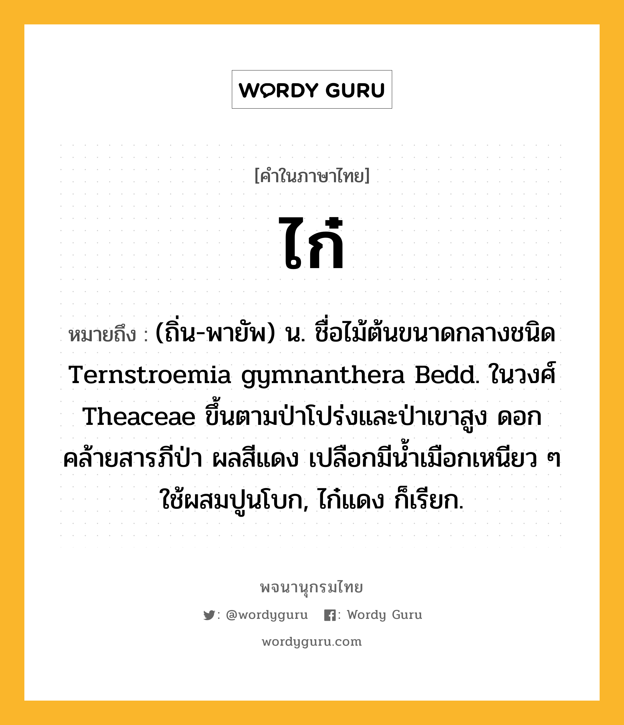 ไก๋ หมายถึงอะไร?, คำในภาษาไทย ไก๋ หมายถึง (ถิ่น-พายัพ) น. ชื่อไม้ต้นขนาดกลางชนิด Ternstroemia gymnanthera Bedd. ในวงศ์ Theaceae ขึ้นตามป่าโปร่งและป่าเขาสูง ดอกคล้ายสารภีป่า ผลสีแดง เปลือกมีนํ้าเมือกเหนียว ๆ ใช้ผสมปูนโบก, ไก๋แดง ก็เรียก.