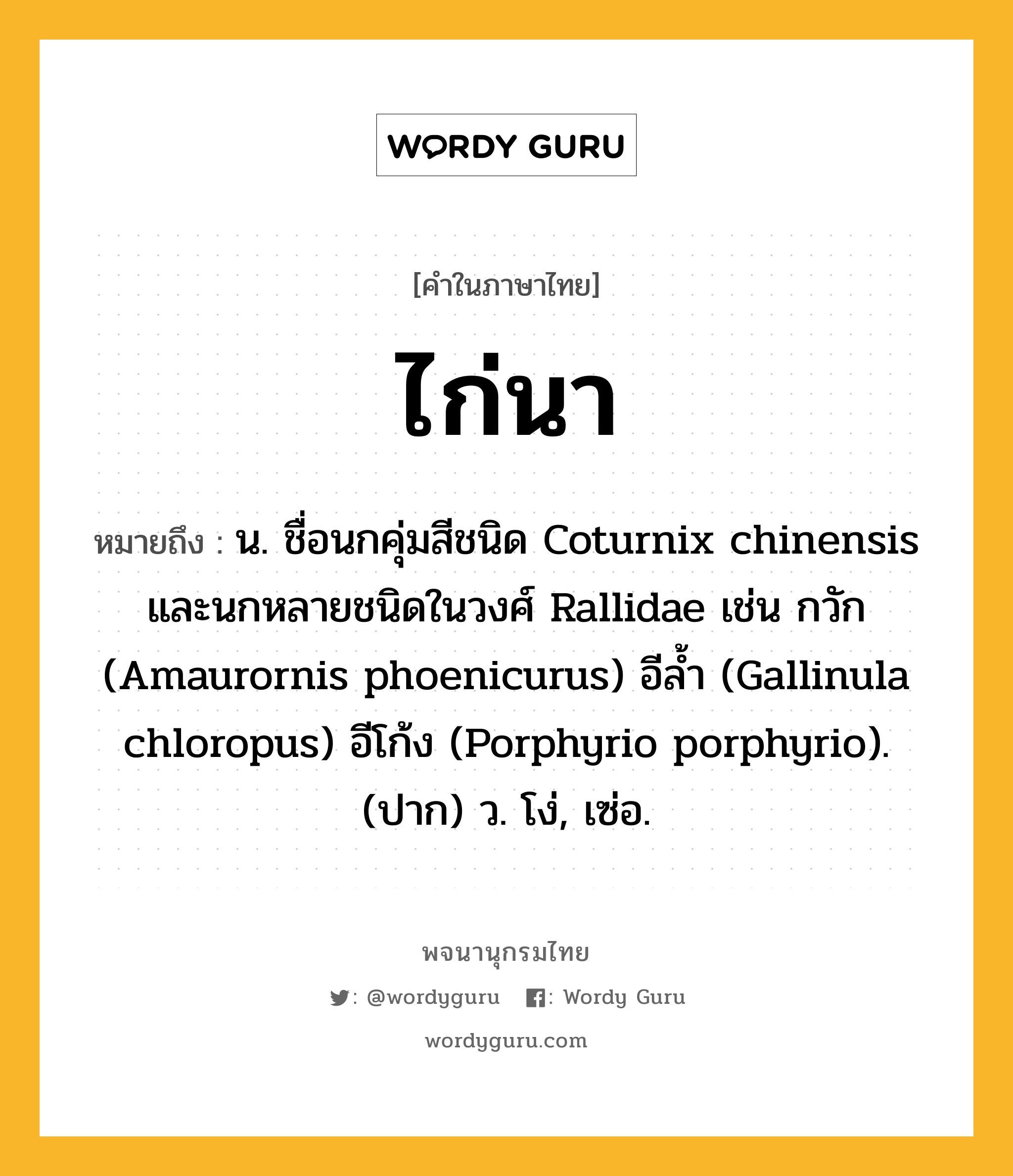 ไก่นา หมายถึงอะไร?, คำในภาษาไทย ไก่นา หมายถึง น. ชื่อนกคุ่มสีชนิด Coturnix chinensis และนกหลายชนิดในวงศ์ Rallidae เช่น กวัก (Amaurornis phoenicurus) อีลํ้า (Gallinula chloropus) อีโก้ง (Porphyrio porphyrio). (ปาก) ว. โง่, เซ่อ.