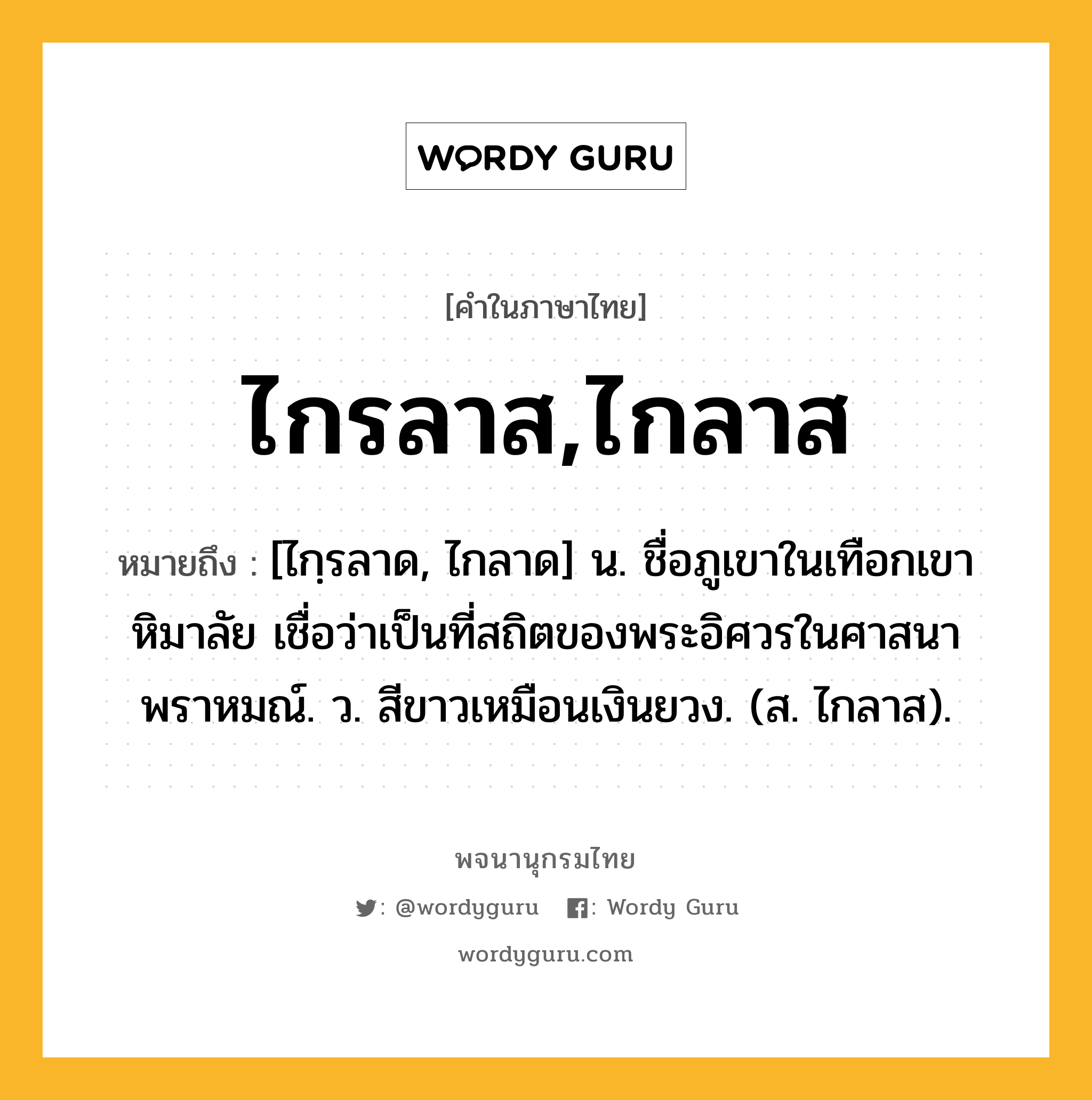 ไกรลาส,ไกลาส ความหมาย หมายถึงอะไร?, คำในภาษาไทย ไกรลาส,ไกลาส หมายถึง [ไกฺรลาด, ไกลาด] น. ชื่อภูเขาในเทือกเขาหิมาลัย เชื่อว่าเป็นที่สถิตของพระอิศวรในศาสนาพราหมณ์. ว. สีขาวเหมือนเงินยวง. (ส. ไกลาส).