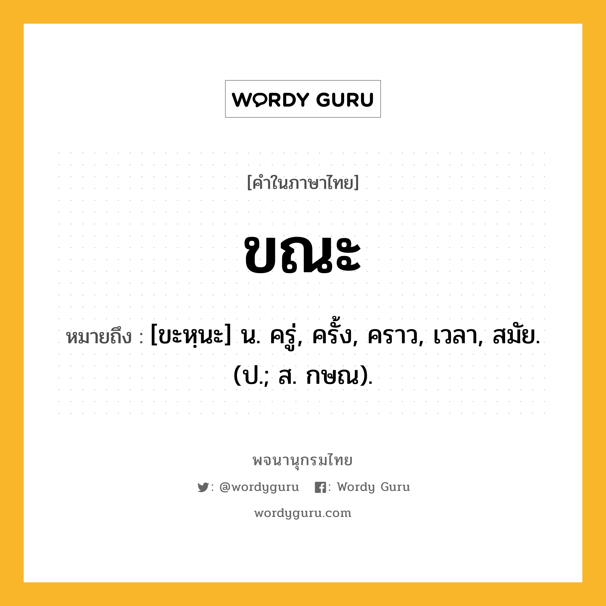 ขณะ ความหมาย หมายถึงอะไร?, คำในภาษาไทย ขณะ หมายถึง [ขะหฺนะ] น. ครู่, ครั้ง, คราว, เวลา, สมัย. (ป.; ส. กษณ).