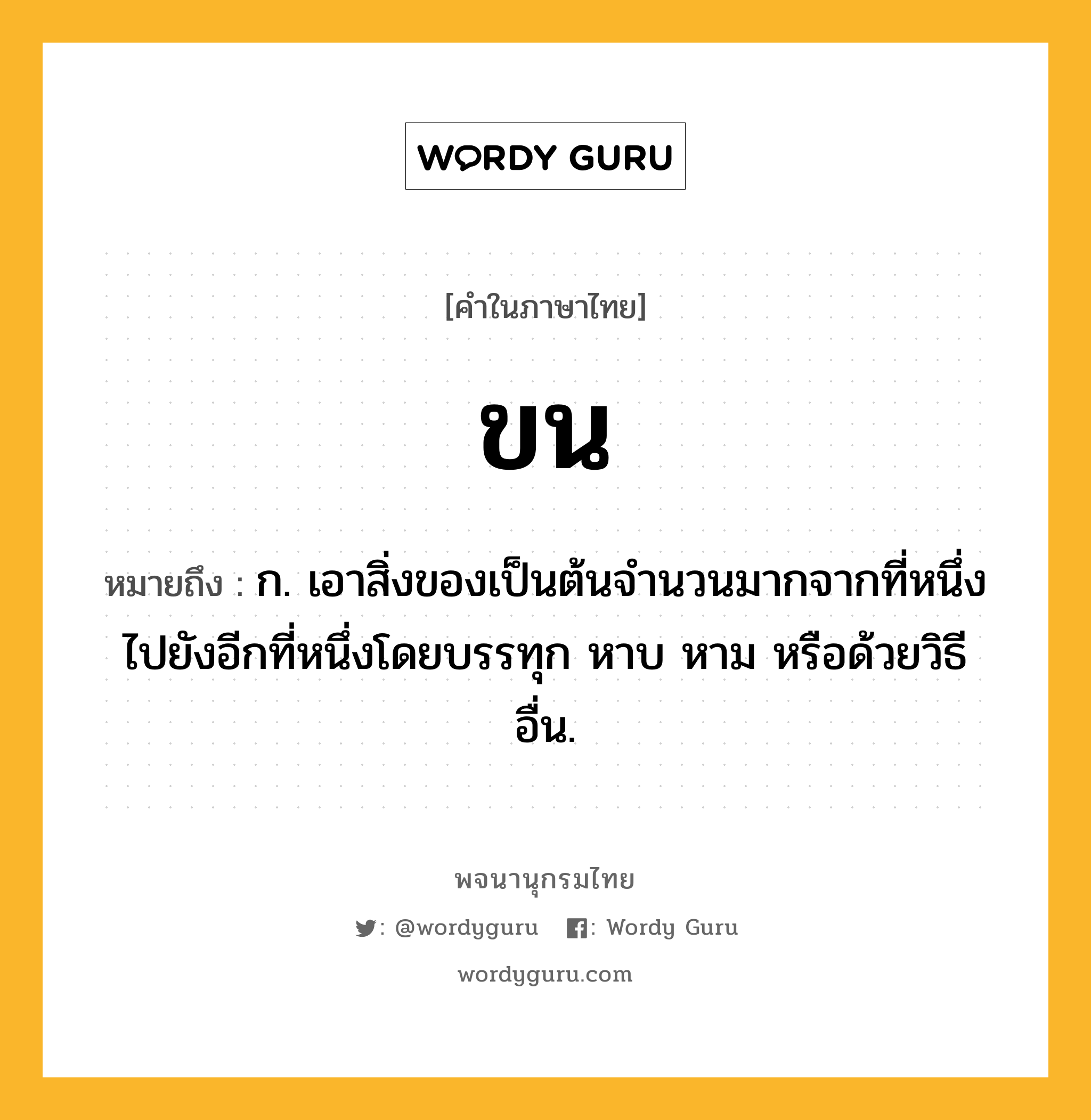 ขน หมายถึงอะไร?, คำในภาษาไทย ขน หมายถึง ก. เอาสิ่งของเป็นต้นจํานวนมากจากที่หนึ่งไปยังอีกที่หนึ่งโดยบรรทุก หาบ หาม หรือด้วยวิธีอื่น.