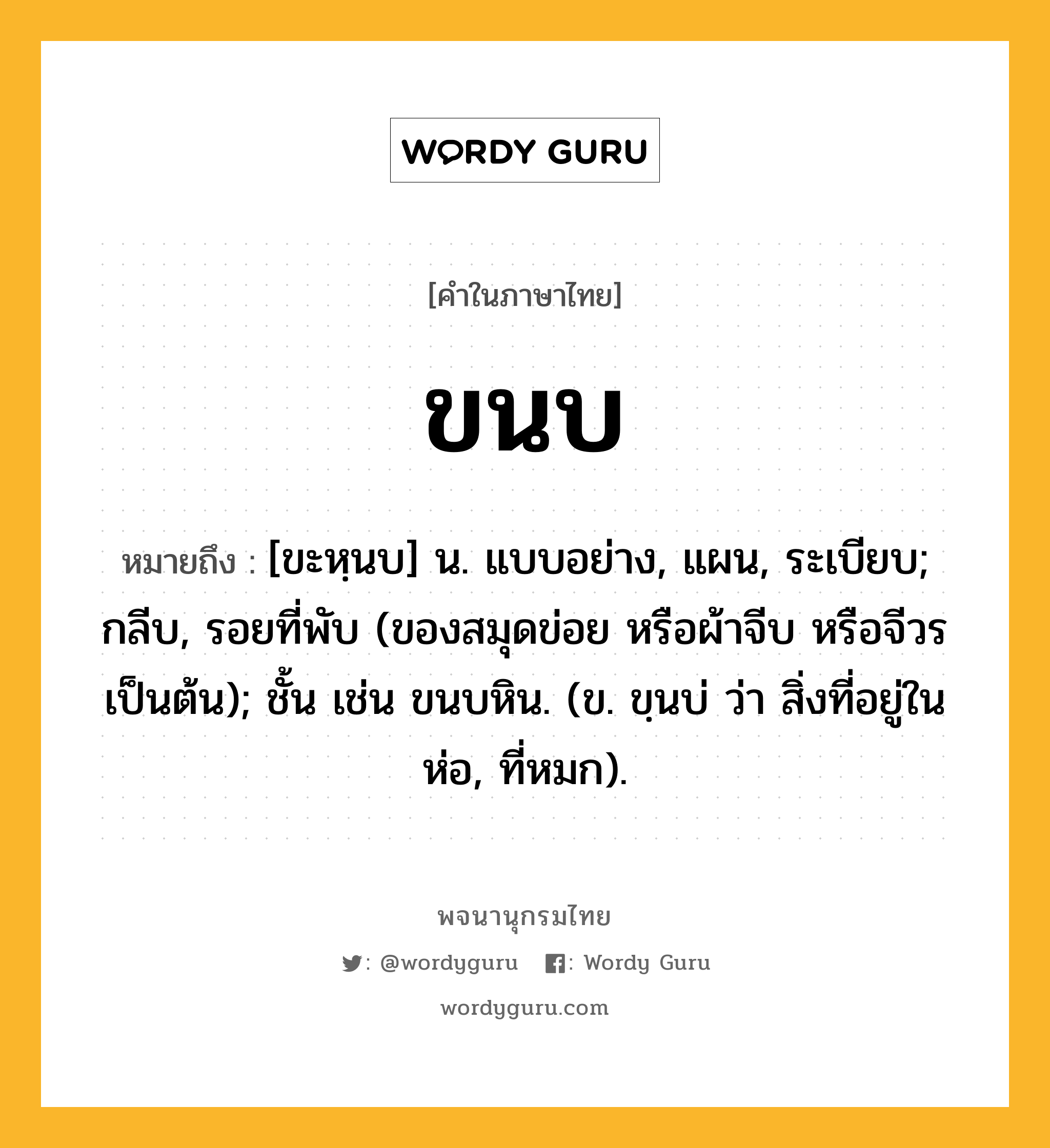 ขนบ หมายถึงอะไร?, คำในภาษาไทย ขนบ หมายถึง [ขะหฺนบ] น. แบบอย่าง, แผน, ระเบียบ; กลีบ, รอยที่พับ (ของสมุดข่อย หรือผ้าจีบ หรือจีวร เป็นต้น); ชั้น เช่น ขนบหิน. (ข. ขฺนบ่ ว่า สิ่งที่อยู่ในห่อ, ที่หมก).