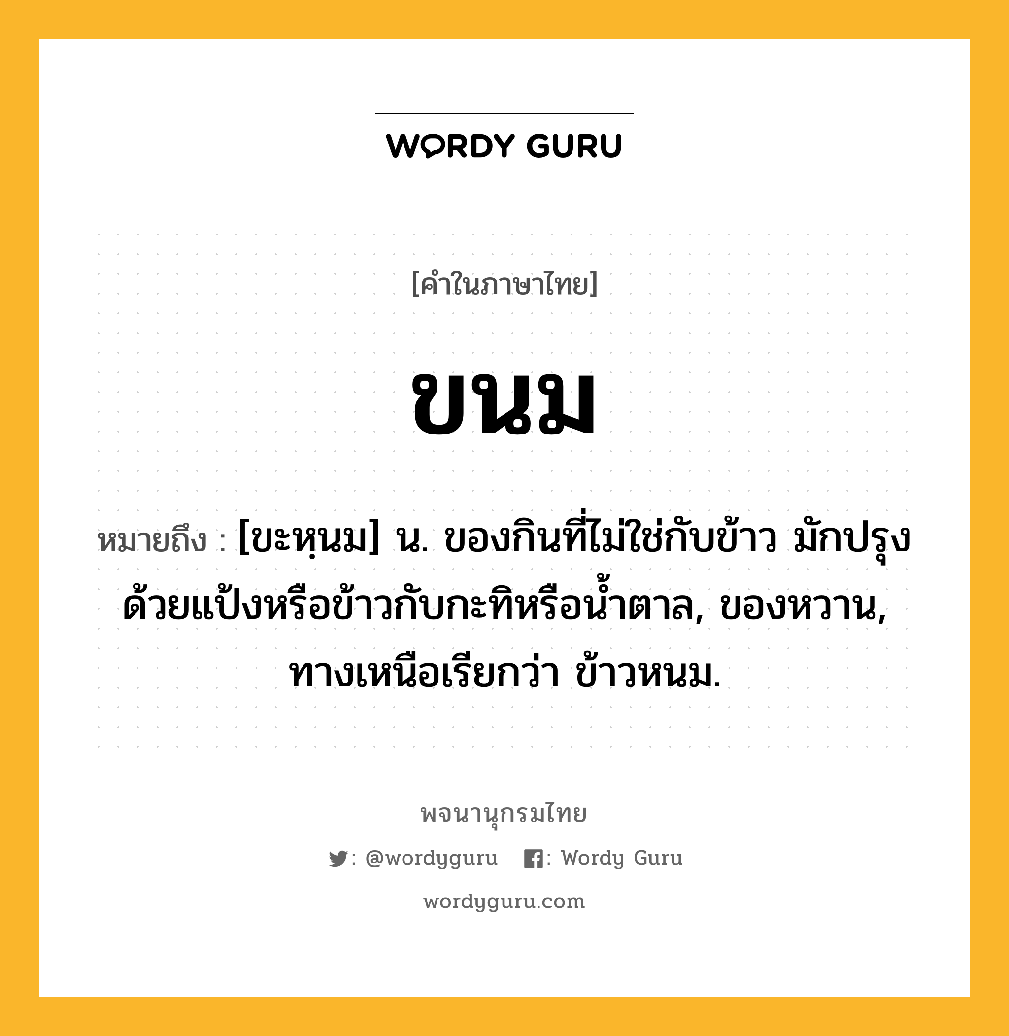 ขนม หมายถึงอะไร?, คำในภาษาไทย ขนม หมายถึง [ขะหฺนม] น. ของกินที่ไม่ใช่กับข้าว มักปรุงด้วยแป้งหรือข้าวกับกะทิหรือนํ้าตาล, ของหวาน, ทางเหนือเรียกว่า ข้าวหนม.