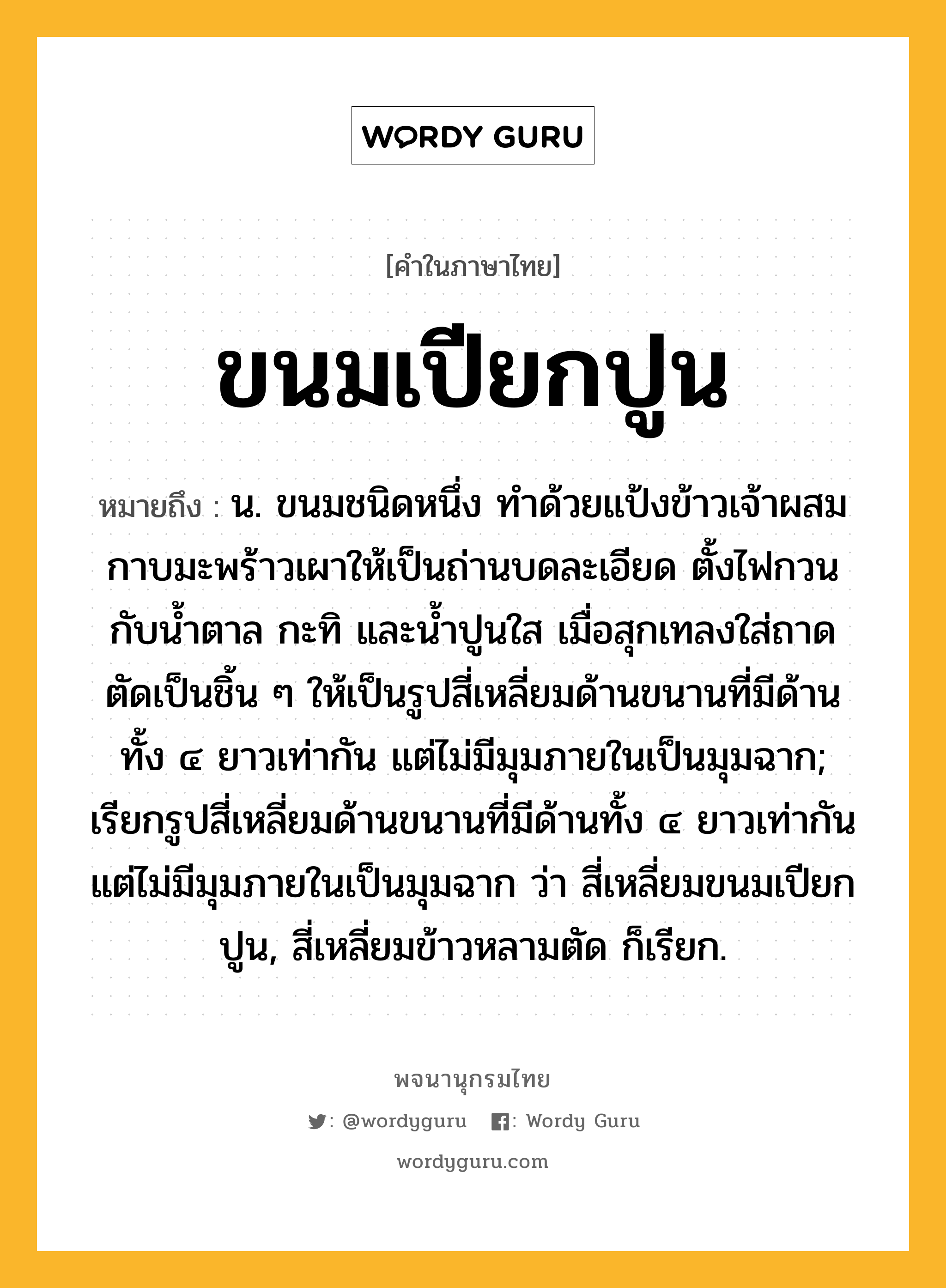 ขนมเปียกปูน หมายถึงอะไร?, คำในภาษาไทย ขนมเปียกปูน หมายถึง น. ขนมชนิดหนึ่ง ทำด้วยแป้งข้าวเจ้าผสมกาบมะพร้าวเผาให้เป็นถ่านบดละเอียด ตั้งไฟกวนกับน้ำตาล กะทิ และน้ำปูนใส เมื่อสุกเทลงใส่ถาด ตัดเป็นชิ้น ๆ ให้เป็นรูปสี่เหลี่ยมด้านขนานที่มีด้านทั้ง ๔ ยาวเท่ากัน แต่ไม่มีมุมภายในเป็นมุมฉาก; เรียกรูปสี่เหลี่ยมด้านขนานที่มีด้านทั้ง ๔ ยาวเท่ากัน แต่ไม่มีมุมภายในเป็นมุมฉาก ว่า สี่เหลี่ยมขนมเปียกปูน, สี่เหลี่ยมข้าวหลามตัด ก็เรียก.