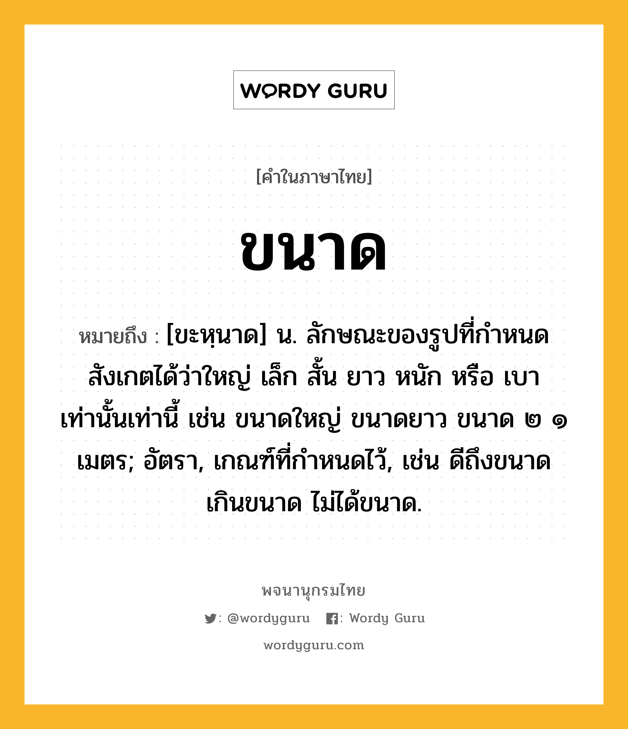 ขนาด หมายถึงอะไร?, คำในภาษาไทย ขนาด หมายถึง [ขะหฺนาด] น. ลักษณะของรูปที่กําหนดสังเกตได้ว่าใหญ่ เล็ก สั้น ยาว หนัก หรือ เบา เท่านั้นเท่านี้ เช่น ขนาดใหญ่ ขนาดยาว ขนาด ๒ ๑ เมตร; อัตรา, เกณฑ์ที่กําหนดไว้, เช่น ดีถึงขนาด เกินขนาด ไม่ได้ขนาด.