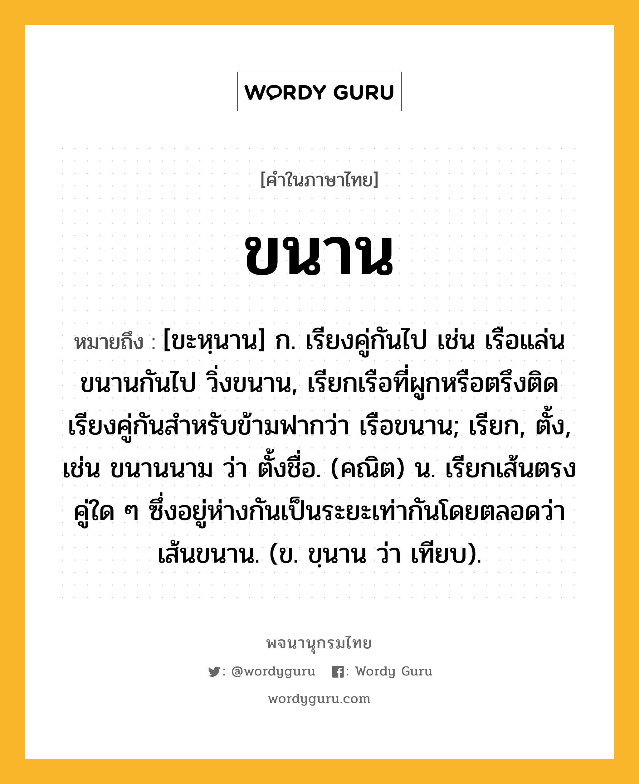 ขนาน หมายถึงอะไร?, คำในภาษาไทย ขนาน หมายถึง [ขะหฺนาน] ก. เรียงคู่กันไป เช่น เรือแล่นขนานกันไป วิ่งขนาน, เรียกเรือที่ผูกหรือตรึงติดเรียงคู่กันสําหรับข้ามฟากว่า เรือขนาน; เรียก, ตั้ง, เช่น ขนานนาม ว่า ตั้งชื่อ. (คณิต) น. เรียกเส้นตรงคู่ใด ๆ ซึ่งอยู่ห่างกันเป็นระยะเท่ากันโดยตลอดว่า เส้นขนาน. (ข. ขฺนาน ว่า เทียบ).