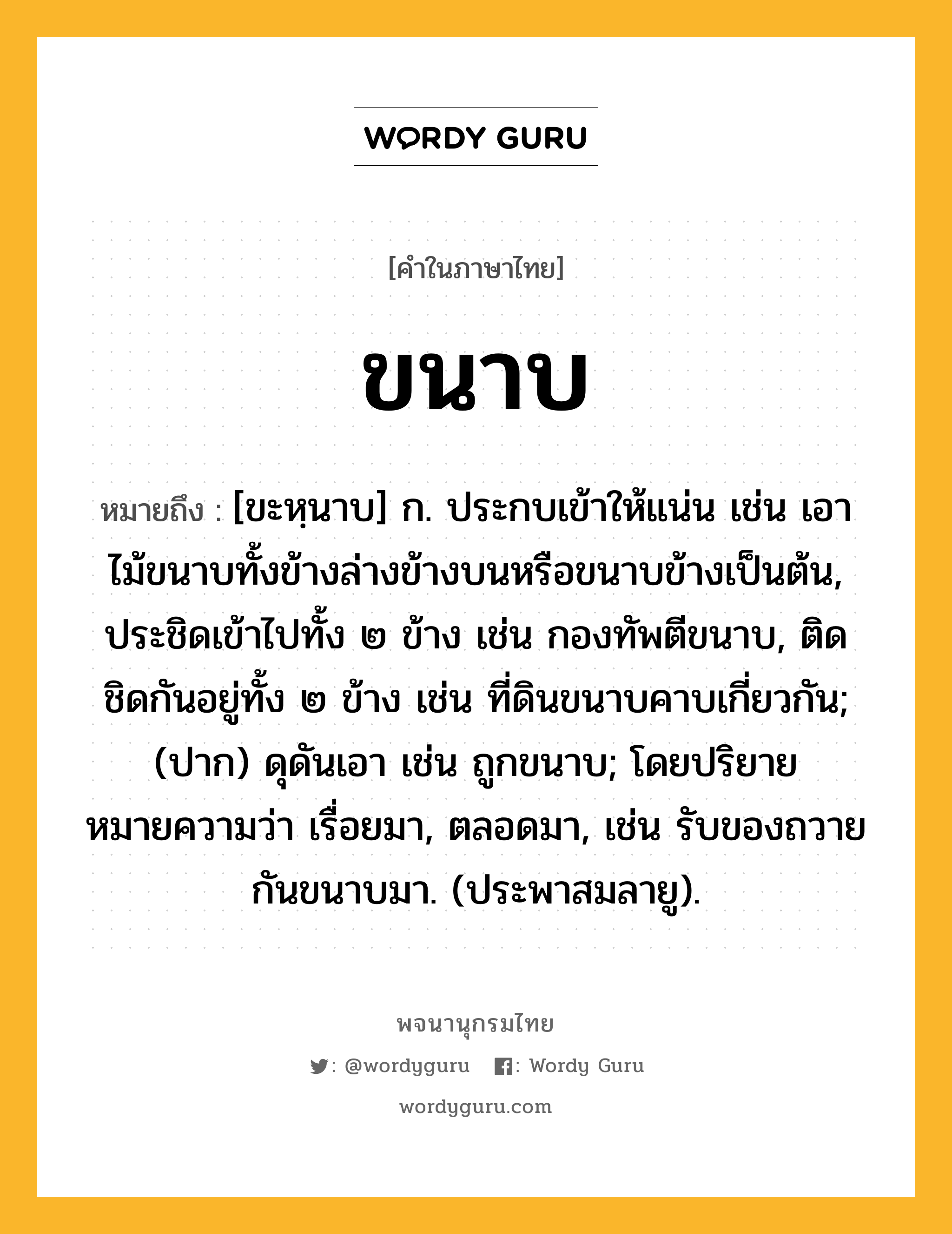 ขนาบ หมายถึงอะไร?, คำในภาษาไทย ขนาบ หมายถึง [ขะหฺนาบ] ก. ประกบเข้าให้แน่น เช่น เอาไม้ขนาบทั้งข้างล่างข้างบนหรือขนาบข้างเป็นต้น, ประชิดเข้าไปทั้ง ๒ ข้าง เช่น กองทัพตีขนาบ, ติดชิดกันอยู่ทั้ง ๒ ข้าง เช่น ที่ดินขนาบคาบเกี่ยวกัน; (ปาก) ดุดันเอา เช่น ถูกขนาบ; โดยปริยายหมายความว่า เรื่อยมา, ตลอดมา, เช่น รับของถวายกันขนาบมา. (ประพาสมลายู).